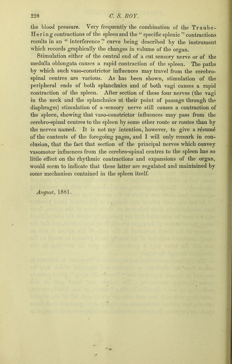 the blood pressure. Very frequently the combination of the Traube- Hering contractions of the spleenand the “ specific splenic ” contractions results in an “ interference ? curve being described by the instrument which records graphically the changes in volume of the organ. Stimulation either of the central end of a cut sensory nerve or of the medulla oblongata causes a rapid contraction of the spleen. The paths by which such vaso-constrictor influences may travel from the cerebro- spinal centres are various. As has been shown, stimulation of the peripheral ends of both splanchnics and of both vagi causes a rapid contraction of the spleen. After section of these four nerves (the vagi in the neck and the splanchnics at their point of passage through the diaphragm) stimulation of a -sensory nerve still causes a contraction of the spleen, showing that vaso-constrictor influences may pass from the cerebro-spinal centres to the spleen by some other route or routes than by the nerves named. It is not my intention, however, to give a resume of the contents of the foregoing pages, and I will only remark in con- clusion, that the fact that section of the principal nerves which convey vasomotor influences from .the cerebro-spinal centres to the spleen has so little effect on the rhythmic contractions and expansions of the organ, would seem to indicate that these latter are regulated and maintained by some mechanism contained in the spleen itself.