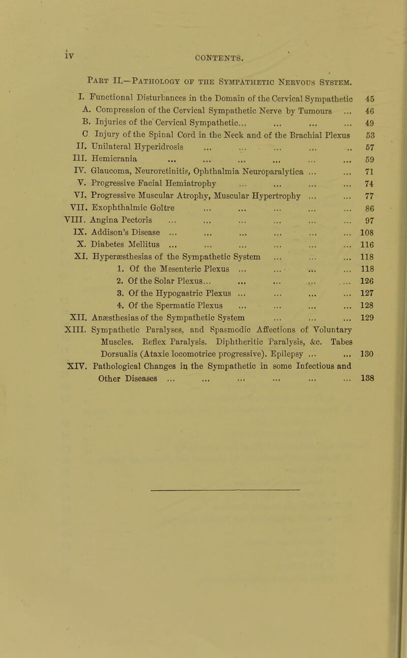 iv CONTENTS. Part II.—Pathology of the Sympathetic Neevous System. I. Functional Disturbances in the Domain of the Cervical Sympathetic 45 A. Compression of the Cervical Sympathetic Nerve by Tumours ... 46 B. Injuries of the Cervical Sympathetic... ... ... ... 49 C Injury of the Spinal Cord in the Neck and of the Brachial Plexus 53 II. Unilateral Hyperidrosis ... ... ... ... .. 67 III. Hemicrania ... ... ... ... ... ... 59 IV. Glaucoma, Neuroretinitis, Ophthalmia Neuroparalytica ... ... 71 V. Progressive Facial Hemiatrophy ... ... ... ... 74 VI. Progressive Muscular Atrophy, Muscular Hypertrophy ... ... 77 VII. Exophthalmic Goitre ... ... ... ... ... 86 VIII. Angina Pectoris ... ... ... ... ... ... 97 IX. Addison's Disease ... ... ... ... ... ... 108 X. Diabetes Mellitus ... ... ... ... ... ... 116 XI. Hypersesthesias of the Sympathetic System ... ... ... 118 1. Of the Mesenteric Plexus ... ... • ... ... 118 2. Of the Solar Plexus... ... ... ... .... 126 3. Of the Hypogastric Plexus ... ... ... ... 127 4. Of the Spermatic Plexus ... ... ... ... 128 XII. Ansesthesias of the Sympathetic System ... ... ... 129 XIII. Sympathetic Paralyses, and Spasmodic Affections of Voluntary Muscles. Eeflex Paralysis. Diphtheritic Paralysis, &c. Tabes Dorsualis (Ataxic locomotrice progressive). Epilepsy ... ... 130 XTV. Pathological Changes iij the Sympathetic in some Infectious and Other Diseases ... ... ... ... ... ... 138