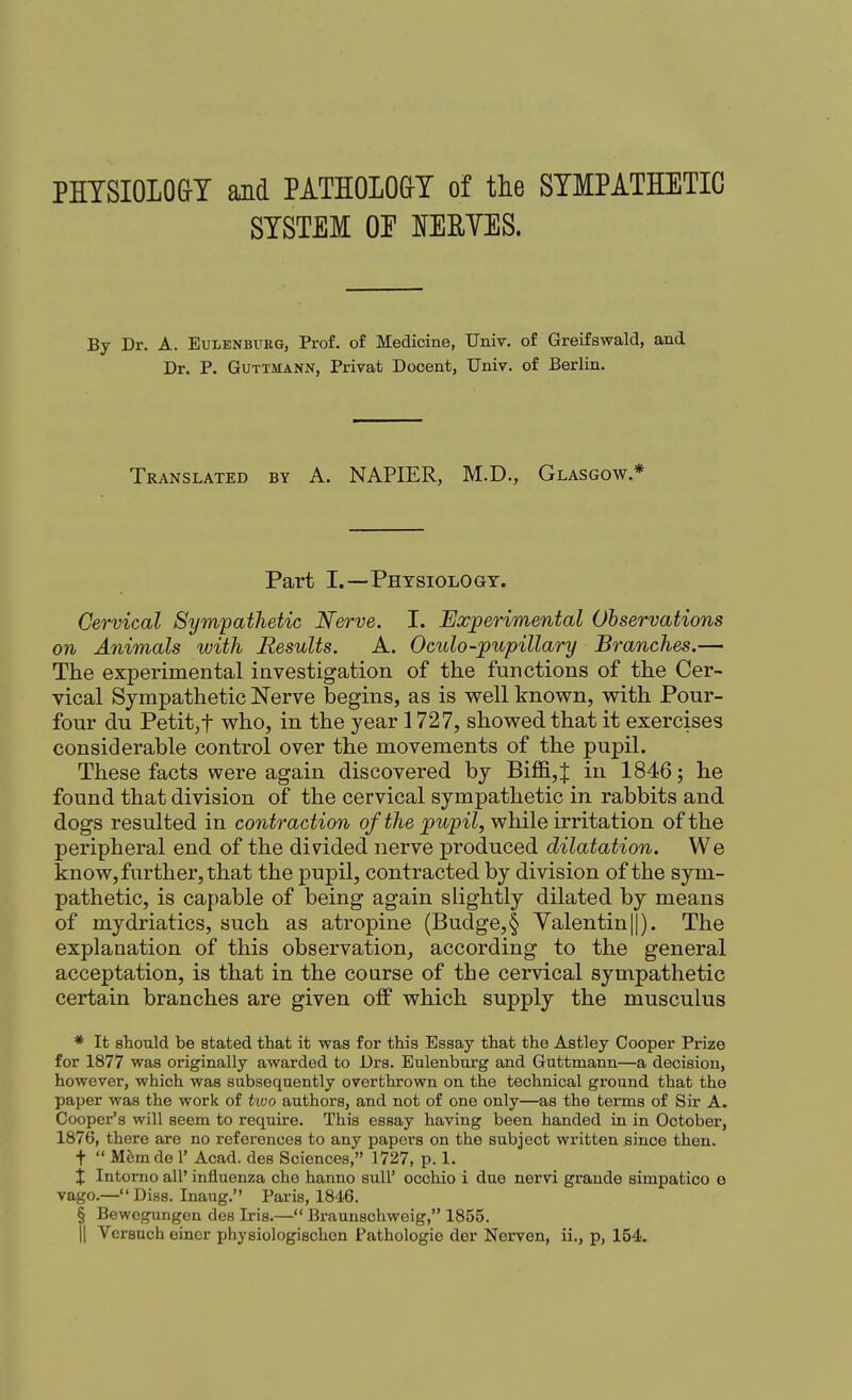 PHTSIOLOGT and PATHOLO&Y of tlie SYMPATHETIC SYSTEM OE lERYES. By Dr. A. Eulenbukg, Prof, of Medicine, Univ. of Greifswald, and Dr. P. GuTTMANN, Privat Docent, Univ. of Berlin. Translated by A. NAPIER, M.D., Glasgow.* Part I.—Physiology. Cervical Sym'pathetic Nerve. I. Experimental Observations on Animals with Results. A. Oculo-pupillary Branches.— The experimental investigation of the functions of the Cer- vical Sympathetic Nerve begins, as is well known, with Pour- four du Petit,t who, in the year 1727, showed that it exercises considerable control over the movements of the pupil. These facts were again discovered by Bifl&,f in 1846; he found that division of the cervical sympathetic in rabbits and dogs resulted in contraction of the pupil, while irritation of the peripheral end of the divided nerve produced dilatation. We know, further, that the pupil, contracted by division of the sym- pathetic, is capable of being again slightly dilated by means of mydriatics, such as atropine (Budge,§ Valentin||). The explanation of this observation, according to the general acceptation, is that in the coarse of the cervical sympathetic certain branches are given off which supply the musculus * It should be stated that it was for this Essay that the Astley Cooper Prize for 1877 was originally awarded to Drs. Eulenbnrg and Guttmann—a decision, however, which was subsequently overthrown on the technical ground that the paper was the work of tiuo authors, and not of one only—as the terms of Sir A. Cooper's will seem to require. This essay having been handed in in October, 1876, there are no references to any papers on the subject written Bince then. t  Mfem de 1' Acad, des Sciences, 1727, p. 1. X Intorno all* influenza che hanno suU' occhio i due nervi grande simpatico e vago.— Diss. Inaug. Paris, 1846. § Bewcgungen des Iris.— Braunschweig, 1855. II Versuch einer physiologischcn Pathologie der Nervon, ii., p, 154.