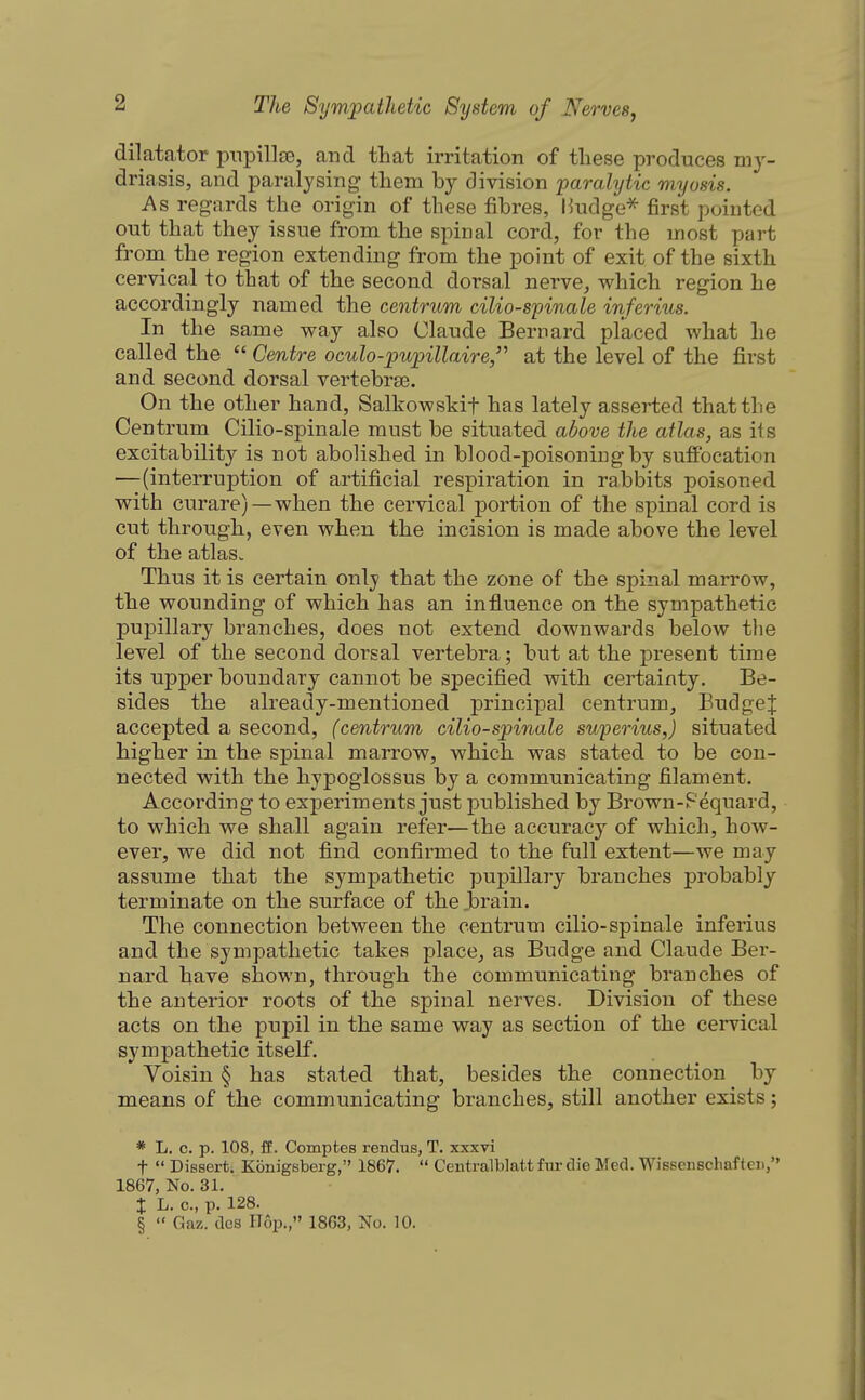dilatator pnpillse, and that irritation of these produces my- driasis, and paralysing them by division paralytic myosis. As regards the origin of these fibres, Hudge^ first pointed out that they issue from the spinal cord, for the most part frona the region extending from the point of exit of the sixth cervical to that of the second dorsal nerve, which region he accordingly named the centrum cilio-spinale inferius. In the same way also Claude Bernard placed what he called the  Centre oculo-pupillaire,'^ at the level of the first and second dorsal vertebrae. On the other hand, Salkowskif has lately asserted that the Centrum Cilio-spinale must be situated above the atlas, as its excitability is not abolished in blood-poisoning by suffocation —(interruption of artificial respiration in rabbits poisoned with curare) —when the cervical portion of the spinal cord is cut through, even when the incision is made above the level of the atlas. Thus it is certain only that the zone of the spinal marrow, the wounding of which has an influence on the sympathetic pupillary branches, does not extend downwards below the level of the second dorsal vertebra; but at the present time its upper boundary cannot be specified with certainty. Be- sides the already-mentioned principal centrum, BudgeJ accepted a second, (centrum cilio-spinale swperius,) situated higher in the spinal marrow, which was stated to be con- nected with the hypoglossus by a communicating filament. According to experiments just published by Brown-Fequard, to which we shall again refer—the accuracy of which, how- ever, we did not find confirmed to the full extent—we may assume that the sympathetic pupillary branches probably terminate on the surface of the brain. The connection between the centrum cilio-spinale inferius and the sympathetic takes place, as Budge and Claude Ber- nard have shown, through the communicating branches of the anterior roots of the spinal nerves. Division of these acts on the pupil in the same way as section of the cervical sympathetic itself. Voisin § has stated that, besides the connection by means of the communicating branches, still another exists; * L. c. p. 108, ff. Compfces rendus, T. xxxvi t  Dissert. Konigsberg, 1867.  Centralblatt fur die Med. Wissenschaf ten, 1867, No. 31. I L. c, p. 128. §  Gnz. dcs Hop., 1863, No. 10.