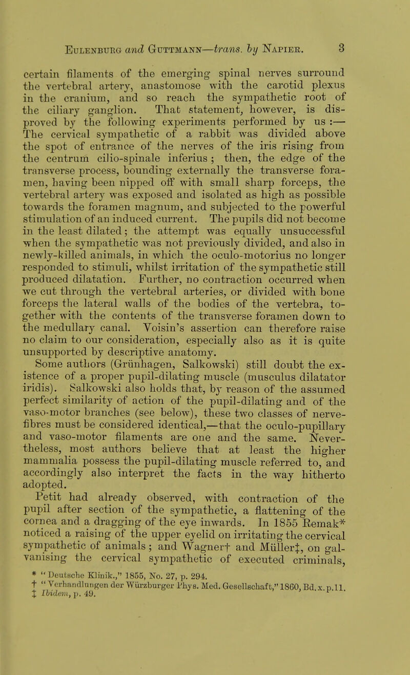 certain filaments of the emerging- spinal nerves surround the vertebral artery, anastomose with the carotid plexus in the cranium, and so reach the sympathetic root of the ciliary ganglion. Thab statement, however, is dis- proved by the following experiments performed by us :— The cervicfil sympathetic of a rabbit was divided above the spot of entrance of the nerves of the iris rising from the centrum cilio-spinale inferius ; then, the edge of the transverse process, bounding externally the transverse fora- men, having been nipped off with small sharp forceps, the vertebral artery was exposed and isolated as high as possible towards the foramen magnum, and subjected to the powerful stimulation of an induced current. The pupils did not become in the least dilated; the attempt was equally unsuccessful when the sympathetic was not previously divided, and also in newly-killed animals, in which the oculo-motorius no longer responded to stimuli, whilst irritation of the sympathetic still produced dilatation. Further, no contraction occurred when we cut through the vertebral arteries, or divided with bone forceps the lateral walls of the bodies of the vertebra, to- gether with the contents of the transverse foramen down to the medullary canal. Yoisin's assertion can therefore raise no claim to our consideration, especially also as it is quite unsupported by descriptive anatomy. Some authors (Griinhagen, Salkowski) still doubt the ex- istence of a proper pupil-dilating muscle (musculus dilatator iridis). Salkowski also holds that, by reason of the assumed perfect similarity of action of the pupil-dilating and of the vaso-motor branches (see below), these two classes of nerve- fibres must be considered identical,—that the oculo-pupillary and vaso-motor filaments are one and the same. Never- theless, most authors believe that at least the higher mammalia possess the pupil-dilating muscle referred to, and accordingly also interpret the facts in the way hitherto adopted. Petit had already observed, with contraction of the pupil after section of the sympathetic, a flattening of the cornea and a dragging of the eye inwards. In 1855 Remak^ noticed a raising of the upper eyelid on irritating the cervical sympathetic of animals ; and Wagnerf and MiillerJ, on gal- vanising the cervical sympathetic of executed criminals, *  Deutsche Klinik., 1855, No. 27, p. 294. t  Verhandlnngen der Wurzburger Phys. Med. Gesellschaft, 1860, Bd.x. p.U X Ibidet)!., p. 49.