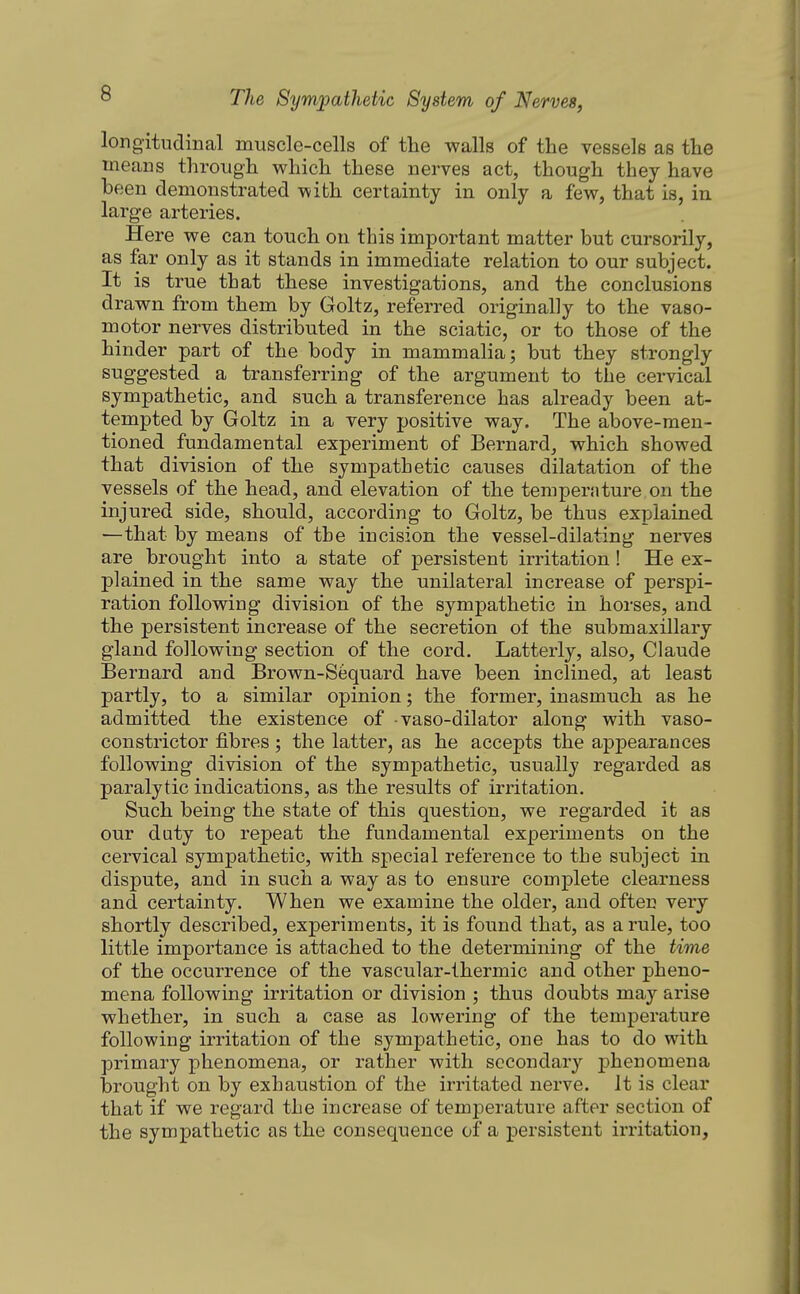 longitudinal muscle-cells of the walls of the vessels as the means through which these nerves act, though they have been demonstrated with certainty in only a few, that is, in large arteries. Here we can touch on this important matter but cursorily, as far only as it stands in immediate relation to our subject. It is true that these investigations, and the conclusions drawn from them by Goltz, referred originally to the vaso- motor nerves distributed in the sciatic, or to those of the hinder part of the body in mammalia; but they strongly suggested a transferring of the argument to the cervical sympathetic, and such a transference has already been at- tempted by Goltz in a very positive way. The above-men- tioned fundamental experiment of Bernard, which showed that division of the sympathetic causes dilatation of the vessels of the head, and elevation of the temperature on the injured side, should, according to Goltz, be thus explained —that by means of the incision the vessel-dilating nerves are brought into a state of persistent irritation! He ex- plained in the same way the unilateral increase of perspi- ration following division of the sympathetic in horses, and the persistent increase of the secretion of the submaxillary gland following section of the cord. Latterly, also, Claude Bernard and Brown-Sequard have been inclined, at least partly, to a similar opinion; the former, inasmuch as he admitted the existence of vaso-dilator along with vaso- constrictor fibres ; the latter, as he accepts the appearances following division of the sympathetic, usually regarded as paralytic indications, as the results of irritation. Such being the state of this question, we regarded it as our duty to repeat the fundamental experiments on the cervical sympathetic, with special reference to the subject in dispute, and in such a way as to ensure complete clearness and certainty. When we examine the older, and often very shortly described, experiments, it is found that, as a rule, too little importance is attached to the determining of the time of the occurrence of the vascular-thermic and other pheno- mena following irritation or division ; thus doubts may arise whether, in such a case as lowering of the temperature following irritation of the sympathetic, one has to do with primary phenomena, or rather with secondary phenomena brought on by exhaustion of the irritated nerve. It is clear that if we regard the increase of temperature after section of the sympathetic as the consequence of a persistent irritation,