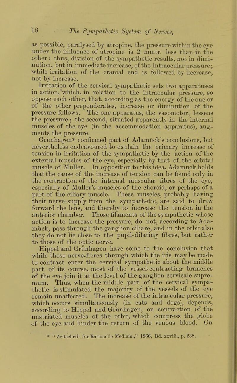 as possible, paralysed by atropine, the pressure within the eye under the influence of atropine is 2 mintr. less than in the other: thus, division of the sympathetic results, not in dimi- nution, but in immediate increase, of the intraocular pressure; while irritation of the cranial end is followed by decrease, not by increase. Irritation of the cervical sympathetic sets two apparatuses in action,'which, in relation to the intraocular pressure, so oppose each other, that, according as the energy of the one or of the other preponderates, increase or diminution of the pressure follows. The one apparatus, the vasomotor, lessens the pressure ; the second, situated apparently in the internal muscles of the eye (in the accommodation apparatus), aug- ments the pressure. Griinhagen* confirmed part of Adamucks conclusions, but nevertheless endeavoured to explain the primary increase of tension in irritation of the sympathetic by the action of the external muscles of the eye, especially by that of the orbital muscle of Miiller. In opposition to this idea, Adamiick holds that the cause of the increase of tension can be found only in the contraction of the internal muscular fibres of the eye, especially of Miiller's muscles of the choroid, or perhaps of a part of the ciliary muscle. These muscles, probably having their nerve-supply from the sympathetic, are said to draw forward the lens, and thereby to increase the tension in the anterior chamber. Those filaments of the sympathetic whose action is to increase the pressure, do not, according to Ada- miick, pass through the ganglion ciliare, and in the orbit also they do not lie close to the pupil-dilating fibres, but rather to those of the optic nerve. Hippel and Grunhagen have come to the conclusion that while those nerve-fibres through which the iris may be made to contract enter the cervical sympathetic about the middle part of its course, most of the vessel-contracting branches of the eye join it at the level of the ganglion cervicale supre- mum. Thus, when the middle part of the cervical sympa- thetic is stimulated the majority of the vessels of the eye remain unaffected. The increase of the intraocular pressure, which occurs simultaneously (in cats and dogs), depends, according to Hippel and Grunhagen, on contraction of the unstriated muscles of the orbit, which compress the globe of the eye and hinder the return of the venous blood. On *  Zeitschrif fc fiir Eationelle Medicin., 1866, Bd. xxviii., p. 238.