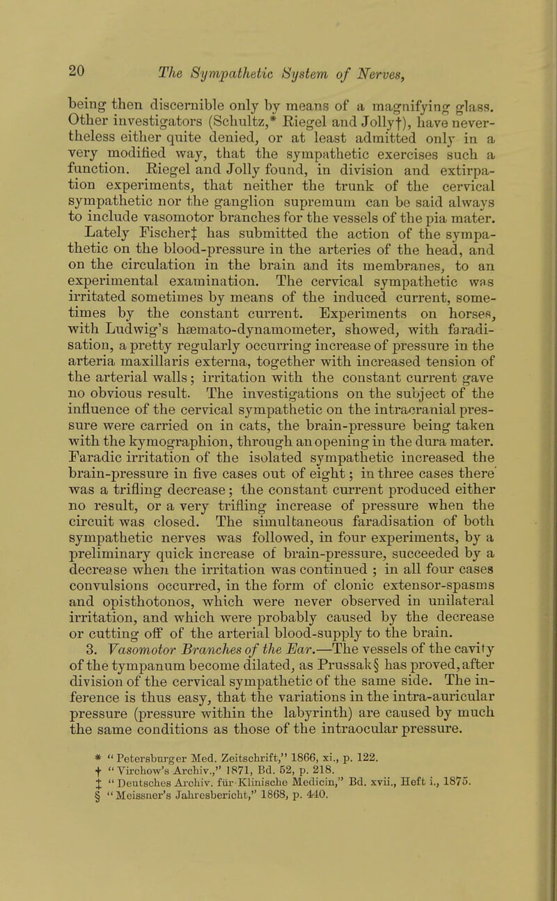 being then discernible only by means of a mag-nifyinj^ glass. Other investigators (Schultz,* Riegel and JoUyf), have never- theless either quite denied, or at least admitted only in a very modified way, that the sympathetic exercises such a function. Eiegel and Jolly found, in division and extirpa- tion experiments, that neither the trunk of the cervical sympathetic nor the ganglion supremuni can bo said always to include vasomotor branches for the vessels of the pia mater. Lately Fischer^ has submitted the action of the sympa- thetic on the blood-pressure in the arteries of the head, and on the circulation in the brain and its membranes, to an experimental examination. The cervical sympathetic was irritated sometimes by means of the induced current, some- times by the constant current. Experiments on horses, with Ludwig's hsemato-dynamometer, showed, with faradi- sation, a pretty regularly occurring increase of pressure in. the arteria maxillaris externa, together with increased tension of the arterial walls; irritation with the constant current gave no obvious result. The investigations on the subject of the influence of the cervical sympathetic on the intracranial pres- sure were carried on in cats, the brain-pressure being taken with the kymographion, through an opening in the dura mater. Faradic irritation of the isolated sympathetic increased the brain-pressure in five cases out of eight; in three cases there' was a trifling decrease; the constant current produced either no result, or a very trifling increase of pressure when the circuit was closed. The simultaneous faradisation of both sympathetic nerves was followed, in four experiments, by a preliminary quick increase of brain-pressure, succeeded by a decrease when the irritation was continued ; in all four cases convulsions occurred, in the form of clonic extensor-spasms and opisthotonos, which were never observed in unilateral irritation, and which were probably caused by the decrease or cutting off of the arterial blood-supply to the brain. 3. Vasomotor Branches of the Ear.—The vessels of the cavity of the tympanum become dilated, as Prussak§ has proved, after division of the cervical sympathetic of the same side. The in- ference is thus easy, that the variations in the intra-auricular pressure (pressure within the labyrinth) are caused by much the same conditions as those of the intraocular pressure. *  Petersburger Med. Zeitschrift, 1866, xi., p. 122. t  Virchow's Archiv., 1871, Bd. 52, p. 218. X  Deutsches Ai'cliiv. fiir Kliuische Medicin, Bd. xvii., Heft i., 1875. § MeisBner's Jaliresbericht, 1868, p. 440.