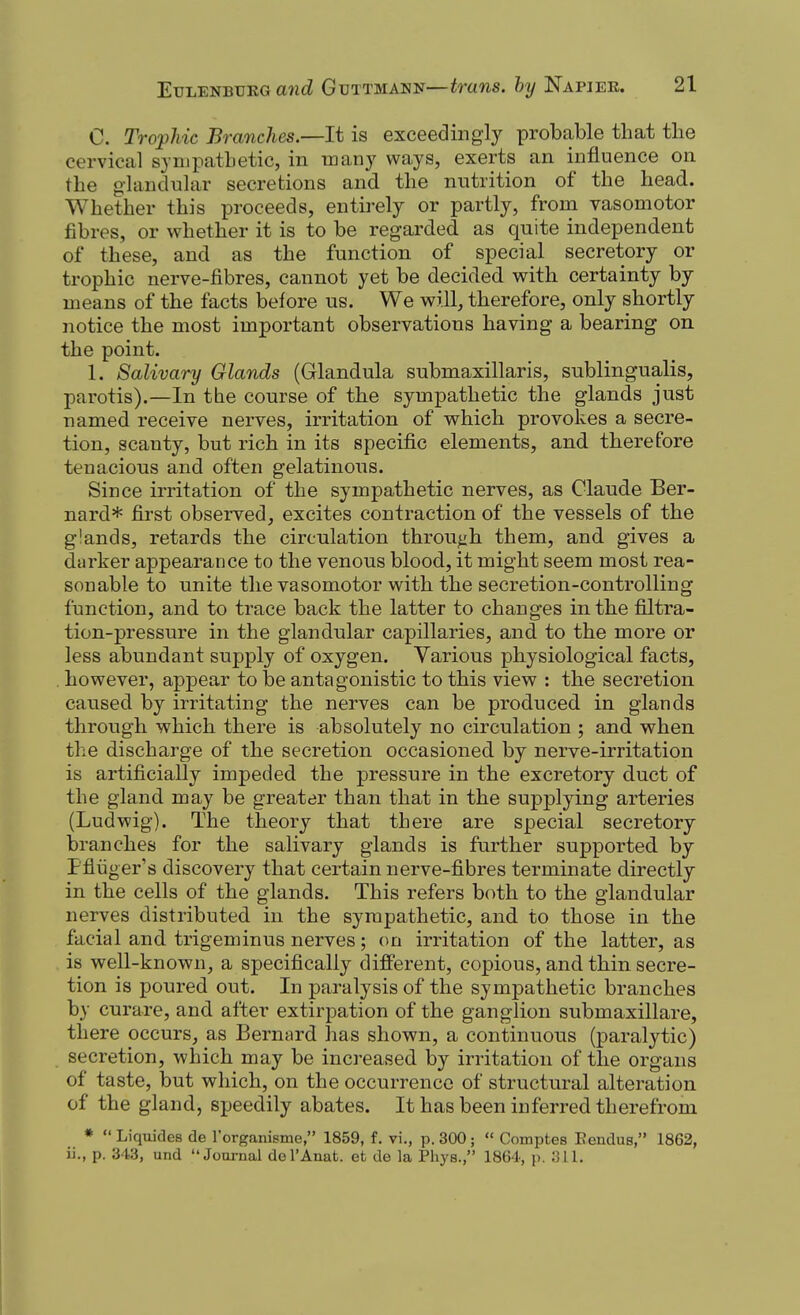C. Trophic Branches—It is exceedingly probable that the cervical sympathetic, in many ways, exerts an influence on the glandular secretions and the nutrition of the head. Whether this proceeds, entirely or partly, from vasomotor fibres, or whether it is to be regarded as quite independent of these, and as the function of special secretory or trophic nerve-fibres, cannot yet be decided with certainty by means of the facts before us. We will, therefore, only shortly notice the most important observations having a bearing on the point. 1. Salivary Glands (Glandula submaxillaris, sublingualis, parotis).—In the course of the sympathetic the glands just named receive nerves, irritation of which provokes a secre- tion, scanty, but rich in its specific elements, and therefore tenacious and often gelatinous. Since irritation of the sympathetic nerves, as Claude Ber- nard* first observed, excites contraction of the vessels of the glands, retards the circulation through them, and gives a darker appearance to the venous blood, it might seem most rea- sonable to unite the vasomotor with the secretion-controlling function, and to trace back the latter to changes in the filtra- tion-pressure in the glandular capillaries, and to the more or less abundant supply of oxygen. Various physiological facts, however, appear to be antagonistic to this view : the secretion caused by irritating the nerves can be produced in glands through which there is absolutely no circulation ; and when the discharge of the secretion occasioned by nerve-irritation is artificially impeded the pressure in the excretory duct of the gland may be greater than that in the supplying arteries (Ludwig). The theory that there are special secretory branches for the salivary glands is further supported by Pfliiger's discovery that certain nerve-fibres terminate directly in the cells of the glands. This refers both to the glandular nerves distributed in the sympathetic, and to those in the facial and trigeminus nerves; on irritation of the latter, as is well-known, a specifically different, copious, and thin secre- tion is poured out. In paralysis of the sympathetic branches by curare, and after extirpation of the ganglion submaxillare, there occurs, as Bernard has shown, a continuous (paralytic) secretion, which may be increased by irritation of the organs of taste, but which, on the occurrence of structural alteration of the gland, speedily abates. It has been inferred therefrom »  Liquides de I'organisme, 1859, f. vi., p. 300;  Comptes Eendus, 1862, ii., p. 343, und Journal dol'Anat. et de la Phys., 1864, p.