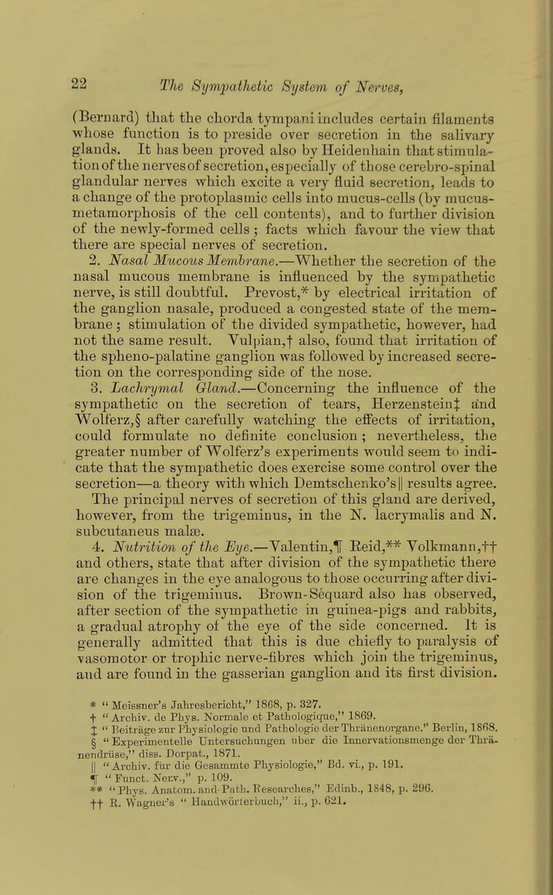 (Bernard) that the chorda tympa.ni includes certain filaments ■whose function is to preside over secretion in the salivary glands. It has been proved also by Heidenhain that stimula- tion of the nervesof secretion, especially of those cerebro-spinal glandular nerves which excite a very fluid secretion, leads to a change of the protoplasmic cells into mucus-cells (by mucus- metamorphosis of the cell contents), and to further division of the newly-formed cells ; facts which favour the view that there are special nerves of secretion. 2. Nasal Mucous Membrane.—Whether the secretion of the nasal mucous membrane is influenced by the sympathetic nerve, is still doubtful. Prevost,^ by electrical irritation of the ganglion nasale, produced a congested state of the mem- brane ; stimulation of the divided sympathetic, however, had not the same result. Yul|)ian,f also, found that irritation of the spheno-palatine ganglion was followed by increased secre- tion on the corresponding side of the nose. 3. Lachrymal Gland.—Concerning the influence of the sympathetic on the secretion of tears, Herzenstein| and 'Wolferz^§ after carefully watching the effects of irritation, could formulate no definite conclusion ; nevertheless, the greater number of Wolferz^s experiments would seem to indi- cate that the sympathetic does exercise some control over the secretion—a theory with which Demtschenko^s || results agree. The principal nerves of secretion of this gland are derived, however, from the trigeminus, in the N. lacrymalis and N. subcutaneus malte. 4. Nutrition of the Eye.—Yalentin,1[ Eeid,*^ Volkmann,tt and others, state that after division of the sympathetic there are changes in the eye analogous to those occurring after divi- sion of the trigeminus. Brown-Sequard also has observed, after section of the sympathetic in guinea-pigs and rabbits, a gradual atrophy of the eye of the side concerned. It is generally admitted that this is due chiefiy to paralysis of vasomotor or trophic nerve-fibres which join the trigeminus, and are found in the gasserian ganglion and its first division. * Meissner's Jahresbericht, 1868, p. 327. f Archiv. de Phys. Normalo et Pathologiqiie, 1869. X P>eitrageznr Physiologie unci Pathologie cler Thranenorgane. Berlin, ISfiS. § Experimentelle Untersucliungen iiber die Innervationsmenge dei- Thrti- nendriise, diss. Dorpat., 1871. II Archiv. fiir die Gesammte Physiologie, Bd. vi., p. 191. «lf Fnnct. Nenv., p. 109. ** Phys. Anatom. and-Path. ■Researches, Edinb., 1848, p. 296. ft R. Wagner's Handworlerbucli, ii., p. 621.