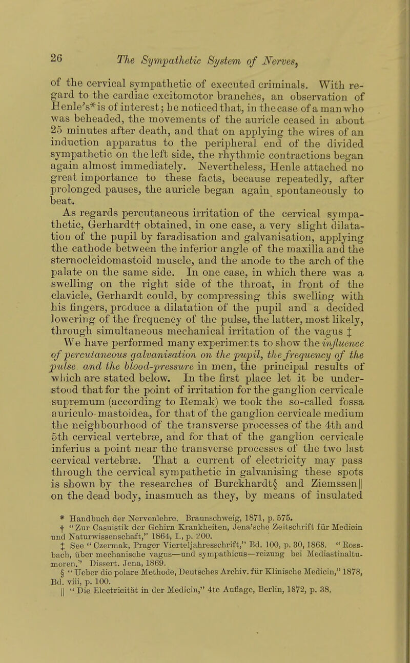 of the cervical symi^athetic of executed criminals. With re- gard to the cardiac excitomotor branches, an observation of Henle's'^is of interest; he noticed that, in the case of a man who was beheaded, the movements of the auricle ceased in about 25 minutes after death, and that on applying the wires of an induction apparatus to the peripheral end of the divided sympathetic on the left side, the rhythmic contractions began again almost immediately. Nevertheless, Henle attached no great importance to these facts, because repeatedly, after prolonged pauses, the auricle began again spontaneously to beat. As regards percutaneous irritation of the cervical sympa- thetic, Gerhardtf obtained, in one case, a very slight dilata- tion of the pupil by faradisation and galvanisation, applying the cathode between the inferior angle of the maxilla and the sternocleidomastoid muscle, and the anode to the arch of the palate on the same side. In one case, in which there was a swelling on the right side of the throat, in front of the clavicle, Gerhardt could, by compressing this swelling with his fingers, produce a dilatation of the pupil and a decided lowering of the frequency of the pulse, the latter, most likely, through simultaneous mechanical irritation of the vagus % We have performed many experiments to show ^einjiuence of percutaneous galvanisation on the pupil, the frequeticy of the pulse and the hlood-pressure in men, the principal results of wiiich are stated below. In the first place let it be under- stood that for the point of irritation for the ganglion cervicale supremum (according to Eemak) we took the so-called fossa auriculo-mastoidea, for that of the ganglion cervicale medium the neighbourhood of the transverse processes of the 4th and 5th cervical vertebree, and for that of the ganglion cervicale inferius a point near the transverse processes of the two last cervical vertebrae. That a current of electricity may pass through the cervical sympathetic in galvanising these spots is shown by the researches of Burckhardt§ and Ziemssen|| on the dead body, inasmuch as they, by means of insulated * Handbuch der Nervenlehre. Braunschweig, 1871, p. 575. ■f  Zur Casuistik der Gehirn Ki-ankheiten, Jena'scho Zeitschrift fiir Medicin •nnd Naturwissenschaft, 1864, I., p. '200. X See  Czermak, Prager Vierteljahresschrift, Bd. 100, p. 30,1868.  Ross- bach, liber mechanische vagus—nnd sympathicus—reizung bei Mediastinaltu- moren. Dissert. Jena, 1869. §  IJeber die polare Methode, Deutsches Archiv. fiir Klinische Medicin, 1878, Bd. viii, p. 100. II  Die Electricitat in der Medicin, 4te Anflage, Berlin, 1872, p. 38.
