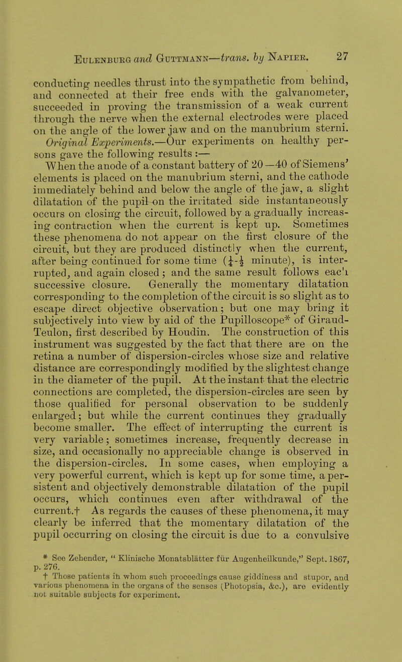 conducting needles thrust into the sympathetic from behind, and connected at their free ends with the galvanometer, succeeded in proving the transmission of a weak current through the nerve when the external electi'odes were placed on the angle of the lower jaw and on the manubrium sterni. Original Experiments.—Our expei-iments on healthy per- sons gave the following results :— When the anode of a constant battery of 20 —40 of Siemens' elements is placed on the manubrium sterni, and the cathode immediately behind and below the angle of the jaw, a slight dilatation of the pupilr-on the irritated side instantaneously occurs on closing the circuit, followed by a gradually increas- ing contraction when the current is kept up. Sometimes these phenomena do not appear on the first closure of the circuit, but they are produced distinctly when the current, after being continued for some time {\-\ minute), is inter- rupted, and again closed; and the same result follows eac'i successive closure. Generally the momentary dilatation corresponding to the completion of the circuit is so sliglit as to escape direct objective observation; but one may bring it subjectively into view by aid of the Pupilloscope^ of Giraud- Teulon, first described by Houdin. The construction of this instrument was suggested by the fact that there are on the retina a number of dispersion-circles whose size and relative distance are correspondingly modified by the slightest change in the diameter of the pupil. At the instant that the electric connections are completed, the dispersion-circles are seen bj those qualified for personal observation to be suddenly enlarged; but while the current continues they gradually become smaller. The effect of interrupting the current is very variable; sometimes increase, frequently decrea se in size, and occasionally no appreciable change is observed in the dispersion-circles. In some cases, when employing a very powerful current, which is kept up for some time, a per- sistent and objectively demonstrable dilatation of the pupil occurs, which continues even after withdrawal of the current.f As regards the causes of these phenomena, it may clearly be inferred that the momentary dilatation of the pupil occurring on closing the circuit is due to a convulsive * See Zehender,  Klinische Monatsbliitter fiir Augenheilkunde, Sept. 1867, p. 276. t Those patients iti whom such proceedings cause giddiness and stupor, and various phenomena in the organs of the senses (Photopsia, &c.), ai-e evidently not suitable subjects for experiment.