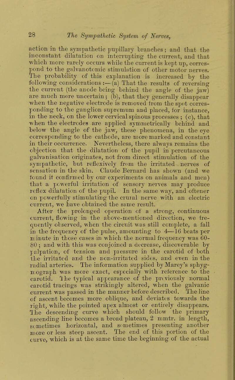 action in the sympathetic pupillary branches; and that the inconstaiit dilatation on interrupting the current, and that which more rarely occurs while the current is kept up, corres- pond to the g-alvanotomic stimuhition of other motor nerves. The probability of this explanation is increased by the following considerations:—(a) That the results of reversing the current (the anode being behind the angle of the jaw) are much more uncertain; (b), that they generally disappear when the negative electrode is removed irom the spot corres- ponding to the ganglion supremum and placed, for instance, in the neck, on the lower cervical spinous processes ; (c), that when the electrodes are applied symmetrically behind and below the angle of the jaw, these phenomena, in the eye corresponding to the cathode, are more marked and constant in their occurrence. Nevertheless, there always remains the objection that the dilatation of the pupil in percutaneous galvanisation originates, not from direct stimulation of the sympathetic, but reflexively from the irritated nerves of sensation in the skin. Claude Bernard has shown (and we lound it confirmed by our experiments on animals and men) that a powerful irritation of sensory nerves may produce reflex dilatation of the pupil. In the same way, and oftener on powerfully stimulating Ihe crural nerve with an electric current, we have obtained the same result. After the prolonged operation of a strong, continuous current, flowing in the above-mentioned direction, we fre- quently observed, when the circuit was still complete, a fall in the frequency of the pulse, amounting to 4—16 beats per minute in those cases in which the normal frequency was 00- 80 ; and with this was conjoined a decrease, discoverable by palpation, of tension and piessure in the carotid of both the irritated and the non-irritated sides, and even in the radial arteries. The information supplied by Marey's sphyg- mograph was more exact, especially with reference to the carotid. Ihe typical appearance of the previously normal carotid tracings was strikingly altered, when the galvanic current was passed in the manner before described. The line of ascent becomes more oblique, and deviate s towards the right, while the pointed apex almost or entirely disaj)pears. The descending curve which should follow the primary ascending line becomes a broad plateau, 2 mmtr. in length, sometimes horizontal, and sometimes presenting another more or less steep ascent. The end of this portion of the curve, which is at the same time the beginning of the actual