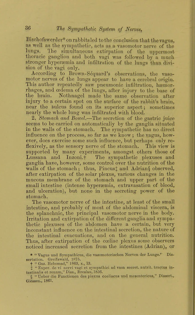 Bischofswerder* on rabbits led to the conclusion that the vagus, as well as the sympathetic, acts as a vasomotor nerve of the lungs, Ihe simultaneous extirpation of the uppermost thoracic ganglion and both vagi was followed by a much stronger hyperasmia and infiltration of the lungs than divi- sion of the vagi only. According to Brown-Sdquard's observations, the vaso- motor nerves of the lungs appear to have a cerebral origin. This author repeatedly saw pneumonic infiltration, haemor- rhages, and oedema of the lungs, after injury to the base of the brain. Nothnagel made ^the same observation after injury to a certain spot on the surface of the rabbit's brain, near the Sulcus found on its superior aspect; sometimes nearly the whole lung was infiltrated with blood. 2. Stomach and Bowel.—The secretion of the gastric juice seems to be carried on automatically by the ganglia situated in the walls of the stomach. The sympathetic has no direct influence on the process, so far as we know; the vagus, how- ever, does exercise some such influence, but perhaps only re- flexively, as the sensory nerve of the stomach. This view is supported by many experiments, amongst others those of Lussana and Inzoni.f The sympathetic plexuses and ganglia have, however, some control over the nutrition of the walls of the stomach; thus, PincusJ and Adrian§ observed, after extirpation of the solar plexus, various changes in the mucous membrane of the stomach and upper part of the small intestine (intense hypersemiR, extravasation of blood, and ulceration), but none in the secreting power of the stomach. The vasomotor nerve of the intestine, at least of the small intestine, and probably of most of the abdominal viscera, is the splanchnic, the principal vasomotor nerve in the body. Irritation and extirpation of the difiorent ganglia and sympa- thetic plexuses of the abdomen have a certain, but very inconstant influence on the intestinal secretion, the nature of the intestinal evacuations, and on the general nutrition. Thus, after extirpation of the coeliac plexus some observers noticed increased secretion from the intestines (Adrian), or *  Vagus und Sympathicus, die vasomotorisclien Nerven der Lunge.'' Dis- BertatioD. Greifswald, 1875, t  Gaz. Hebomad, ]863, x., 13. %  Exper. de vi nervi vagi et sympathici ad Tasa secret, nutrit. tractus in- testinalis et renutn, Diss., Breslau, 1856. §  Ueber die Functionen des plexus coeliacus und mesentericus, Dissert., Giessen., 1861.