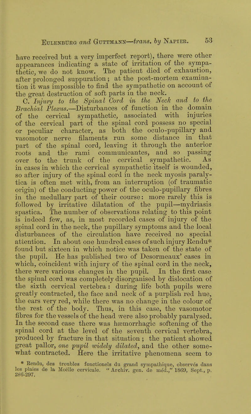 have received but a very imperfect report), there were other appearances indicating a state of irritation of the sympa- thetic, we do not know. The patient died of exhaustion, after prolonged suppuration ; at the post-mortem examina- tion it was impossible to find the sympathetic on account of the great destruction of soft parts in the neck. C. Injiiry to the Spinal Cord in the Neck and to the Brachial Plexus.—Disturbances of function in the domain of the cervical sympathetic, associated with injuries of the cervical part of the spinal cord possess no special or peculiar character, as both the oculo-pupillary and vasomotor nerve filaments run some distance in that part of the spinal cord, leaving it through the anterior roots and the rami communicantes, and so passing over to the trunk of the cervical sympathetic. As in cases in which the cervical sympathetic itself is wounded, so after injury of the spinal cord in the neck myosis paraly- tica is often met with, from an interruption (of traumatic origin) of the conducting power of the oculo-pupillary fibres in the medullary part of their course: more rarely this is followed by irritative dilatation of the pupil—mydriasis spastica. The number of observations relating to this point is indeed few, as, in most recorded cases of injury of the spinal cord in the neck, the pupillary symptoms and the local disturbances of the circulation have received no special attention. In about one hundred cases of such injury Rendu* found but sixteen in which notice was taken of the state of the pupil. He has published two of Desormeaux' cases in which, coincident with injury of the spinal cord in the neck, there were various changes in the pupil. In the first case the spinal cord was completely disorganised by dislocation of the sixth cervical vertebra : during life both pupils were greatly contracted, the face and neck of a purplish red hue, the ears very red, while there was no change in the colour of the rest of the body. Thus, in this case, the vasomotor fibres for the vessels of the head were also probably paralysed. In the second case there was htemorrhagic softening of the spinal cord at the level of the seventh cervical vertebra, produced by fracture in that situation ; the patient showed great pallor, one pupil widely dilated, and the other some- what contracted. Here the irritative phenomena seem to * Kendu, des troubles fonctionels du grand sympathique, observes dans les plaies de la Moelle cervicale.  Archiv. gen. de med., 1869, Sept., p. 28G-297.
