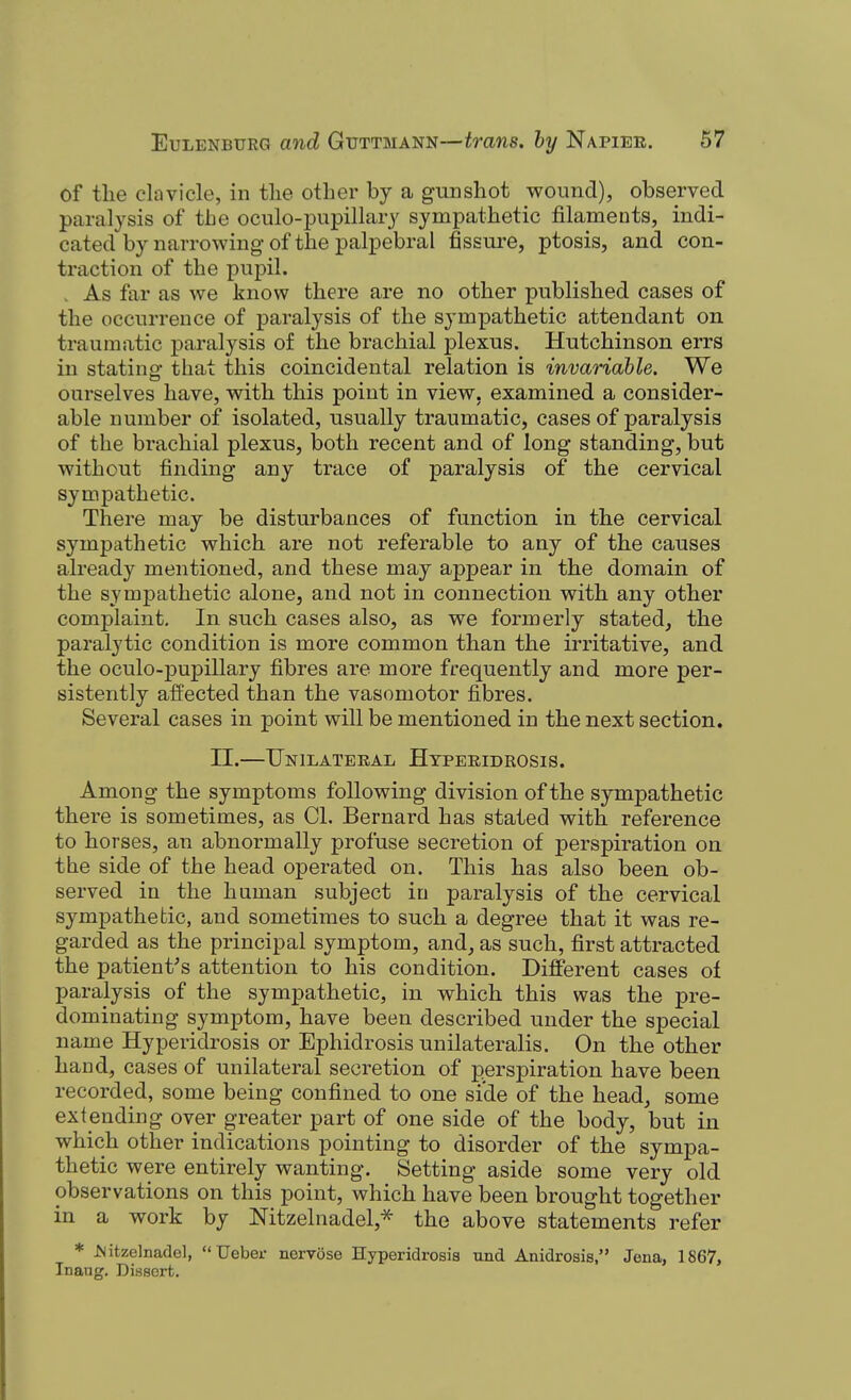 of tlie clavicle, in tlie other by a gunshot wound), observed paralysis of the oculo-jjupillary sympathetic filaments, indi- cated by narrowing of the palpebral fissure, ptosis, and con- traction of the pupil. . As far as we know there are no other published cases of the occurrence of paralysis of the sympathetic attendant on traumatic paralysis of the brachial plexus. Hutchinson errs in statino- that this coincidental relation is invariable. We ourselves have, with this point in view, examined a consider- able number of isolated, usually traumatic, cases of paralysis of the brachial plexus, both recent and of long standing, but without finding any trace of paralysis of the cervical sympathetic. There may be disturbances of function in the cervical sympathetic which are not referable to any of the causes already mentioned, and these may appear in the domain of the sympathetic alone, and not in connection with any other complaint. In such cases also, as we formerly stated, the paralytic condition is more common than the irritative, and the oculo-pupillary fibres are more frequently and more per- sistently affected than the vasomotor fibres. Several cases in point will be mentioned in the next section. II.—Unilateral Htperidrosis. Among the symptoms following division of the sympathetic there is sometimes, as CI. Bernard has stated with reference to horses, an abnormally profuse secretion of perspiration on the side of the head operated on. This has also been ob- served in the human subject in paralysis of the cervical sympathetic, and sometimes to such a degree that it was re- garded as the principal symptom, and, as such, first attracted the patient's attention to his condition. Different cases of paralysis of the sympathetic, in which this was the pre- dominating symptom, have been described under the special name Hyperidrosis or Ephidrosis unilateralis. On the other hand, cases of unilateral secretion of perspiration have been recorded, some being confined to one side of the head, some extending over greater part of one side of the body, but in which other indications pointing to disorder of the sympa- thetic were entirely wanting. Setting aside some very old observations on this point, which have been brought together in a work by Nitzelnadel,* the above statements refer * JSitzelnadel,  Ueber nervose Hyperidrosis und Anidroais, Jena, 1867, Tnaug. Dissert.