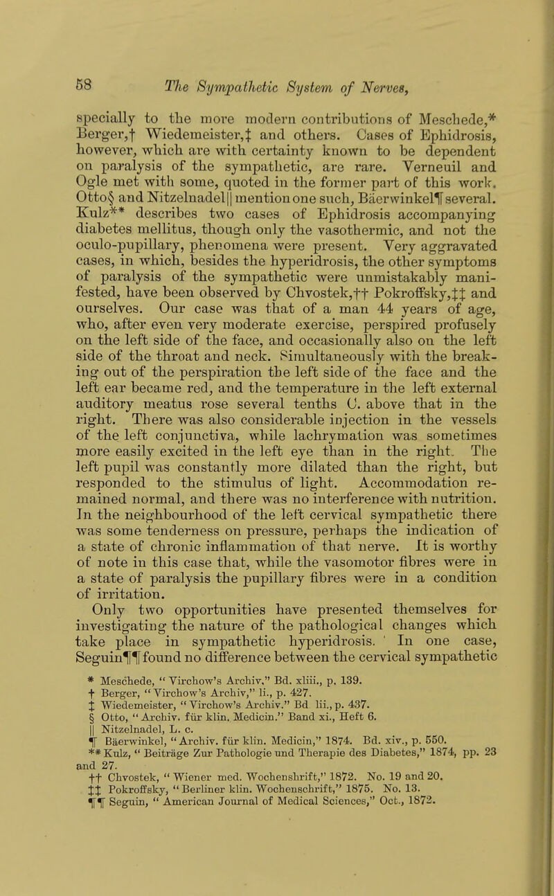 specially to the more modern contributions of Mescliede,* Berg-er,f Wiedemeister4 and others. Cases of Ephidrosis, however, which are with certainty known to be dependent on paralysis of the sympathetic, are rare. Verneuil and Ogle met with some, quoted in the former part of this work. Otto§ and Nitzelnadel|| mention one such, BacrwinkellF several. Kulz'^* describes two cases of Ephidrosis accompanying diabetes mellitus, though only the vasothermic, and not the oculo-pnpillary, phenomena were present. Very aggravated cases, in which, besides the hyperidrosis, the other symptoms of paralysis of the sympathetic were unmistakably mani- fested, have been observed by Chvostek,tt Pokro£Psky,JJ and ourselves. Our case was that of a man 44 years of age, who, after even very moderate exercise, perspired profusely on the left side of the face, and occasionally also on the left side of the throat and neck. Simultaneously with the break- ing out of the perspiration the left side of the face and the left ear became red, and the temperature in the left external auditory meatus rose several tenths 0. above that in the right. There was also considerable injection in the vessels of the left conjunctiva, while lachrymalion was sometimes more easily excited in the left eye than in the right. The left pupil was constantly more dilated than the right, but responded to the stimulus of light. Accommodation re- mained normal, and there was no interference with nutrition. In the neighbourhood of the left cervical sympathetic there was some tenderness on pressure, perhaps the indication of a state of chronic inflammation of that nerve. It is worthy of note in this case that, while the vasomotor fibres were in a state of paralysis the pupillary fibres were in a condition of irritation. Only two opportimities have presented themselves for investigating the nature of the pathological changes which take place in sympathetic hyperidrosis. ' In one case, Seguin^TI found no difference between the cervical sympathetic * Meschede,  Virchow's Archiv, Bd. xliii., p. 139. t Berger, Virchow's Archiv, H., p. 427. X Wiedemeister,  Virchow's Archiv. Bd lii., p. 437. § Otto,  Archiv. fiir klin. Medicin. Band xi.. Heft 6. II Nitzelnadel, L. c. •if Baervs^inkel, Archiv. fiir klin. Medicin, 1874. Bd. xiv., p. 550. ** Kulz,  Beitrage Zur Pathologic nnd Therapie des Diabetes, 1874, pp. 23 and 27. ft Chvostek,  Wiener med. Wochenshrift, 1872. No. 19 and 20. it Pokroffsky,  Berliner klin. Wochenschrift, 1875. No. 13. Seguin,  American Journal of Medical Sciences, Oct., 1873.