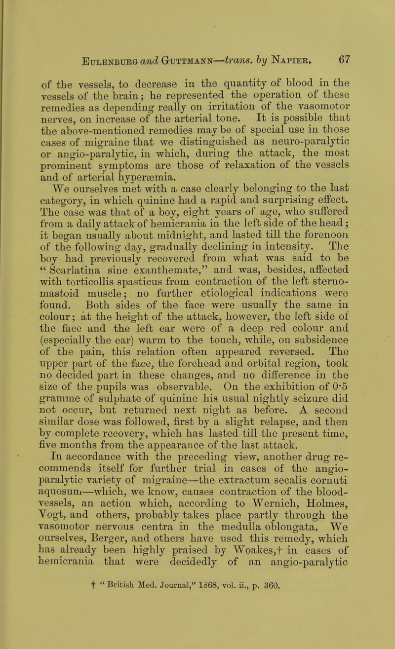 of the vessels, to decrease in the quantity of blood in the vessels of the brain; he represented the operation of these remedies as depending really on irritation of the vasomotor nerves, on increase of the arterial tone. It is possible that the above-mentioned remedies maybe of special use in those cases of migraine that we distinguished as neuro-paralytic or angio-paralytic, in which, during the attack, the most prominent symptoms are those of relaxation of the vessels and of arterial hyperaemia. We ourselves met with a case clearly belonging to the last category, in which quinine had a rapid and surprising effect. The case was that of a boy, eight years of age, who suffered from a daily attack of hemicrania in the left side of the head; it began usually about midnight, and lasted till the forenoon of the following day, gradually declining in intensity. The boy had previously recovered from what was said to be  Scarlatina sine exanthemate, and was, besides, affected with torticollis spasticus from contraction of the left sterno- mastoid muscle; no further etiological indications were found. Both sides of the face were usually the same in colour; at the height of the attack, however, the left side of the face and the left ear were of a deep red colour and (especially the ear) warm to the touch, while, on subsidence of the pain, this relation often appeared reversed. The upper part of the face, the forehead and orbital region, took no decided part in these changes, and no difference in the size of the pupils was observable. On the exhibition of 0*5 gramme of sulphate of quinine his usual nightly seizure did not occur, but returned next night as before. A second similar dose was followed, first by a slight relapse, and then by complete recovery, which has lasted till the present time, five months from the appearance of the last attack. In accordance with the preceding view, another drug re- commends itself for further trial in cases of the angio- paralytic variety of migraine—the extract um secalis cornuti aquosum—which, we know, causes contraction of the blood- vessels, an action which, according to Wernich, Holmes, Vogt, and others, probably takes place partly through the vasomotor nervous centra in the medulla oblongata. We ourselves, Berger, and others have used this remedy, which has already been highly praised by Woakes,t in cases of hemicrania that were decidedly of a,n angio-paralytic t  British Med. Journal, 1868, vol. ii., p. 360.