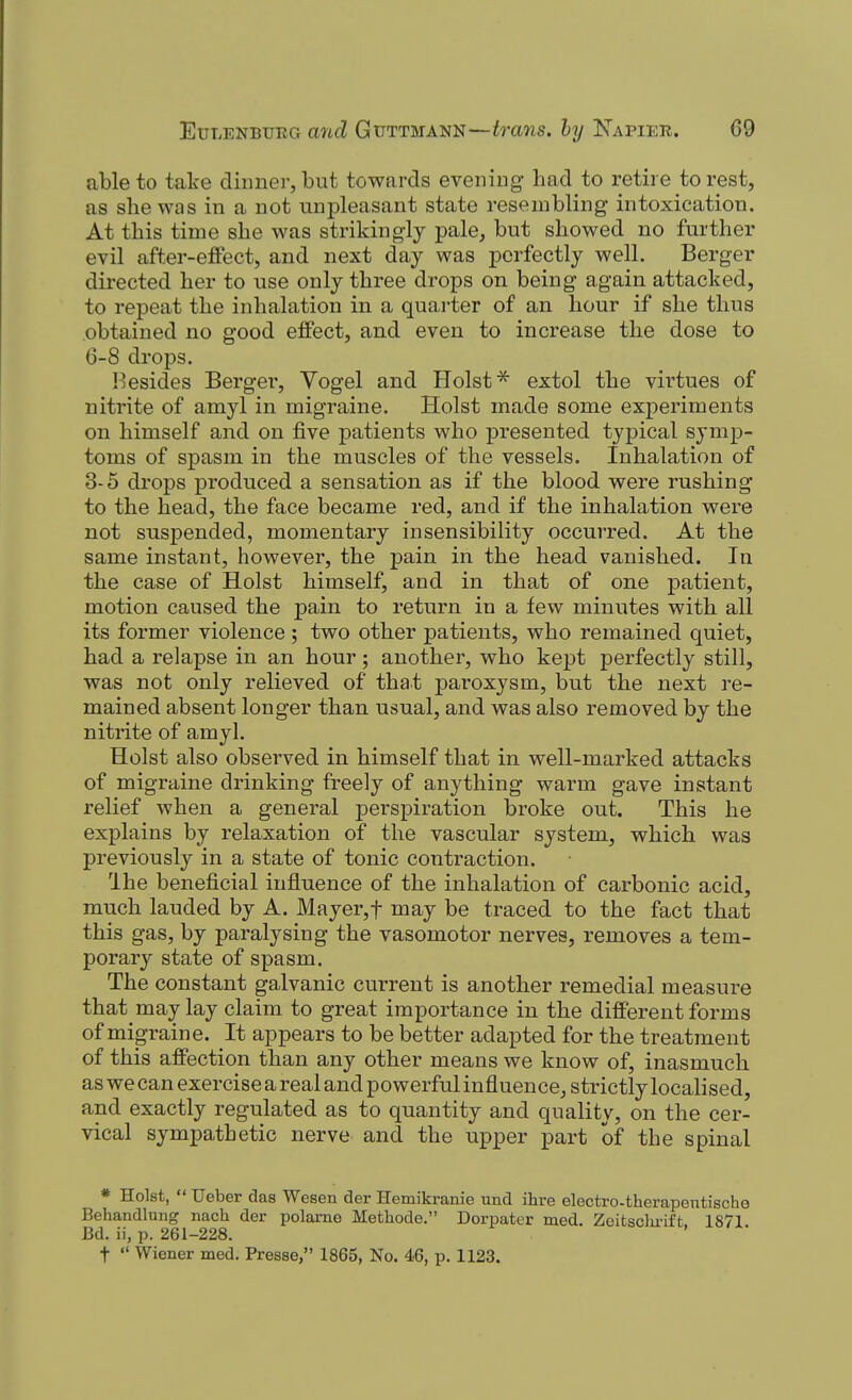able to take dinner, but towards evening had to retire to rest, as she was in a not unpleasant state resembling intoxication. At this time she was strikingly pale, but showed no further evil after-effect, and next day was perfectly well. Berger directed her to use only three drops on being again attacked, to repeat the inhalation in a quarter of an hour if she thus obtained no good effect, and even to increase the dose to G-8 drops. Besides Berger, Vogel and Hoist ^ extol the virtues of nitrite of amyl in migraine. Hoist made some experiments on himself and on five patients who presented typical symp- toms of spasm in the muscles of the vessels. Inhalation of 3-5 drops produced a sensation as if the blood were rushing to the head, the face became red, and if the inhalation were not suspended, momentary insensibility occurred. At the same instant, however, the pain in the head vanished. In the case of Hoist himself, and in that of one patient, motion caused the pain to return in a few minutes with all its former violence ; two other patients, who remained quiet, had a relapse in an hour 5 another, who kept perfectly still, was not only relieved of that paroxysm, but the next re- mained absent longer than usual, and was also removed by the nitrite of amyl. Hoist also observed in himself that in well-marked attacks of migraine drinking freely of anything warm gave instant relief when a general perspiration broke out. This he explains by relaxation of the vascular system, which was previously in a state of tonic contraction. Ihe beneficial influence of the inhalation of carbonic acid, much lauded by A. Mayer,t may be traced to the fact that this gas, by paralysing the vasomotor nerves, removes a tem- porary state of spasm. The constant galvanic current is another remedial measure that may lay claim to great importance in the different forms of migraine. It appears to be better adapted for the treatment of this affection than any other means we know of, inasmuch as we can exercise a real and powerful influence, strictly localised, and exactly regulated as to quantity and quality, on the cer- vical sympathetic nerve and the upper part of the spinal * Hoist,  Ueber das Wesen der Hemikranie und ihre electro-therapentische Behandlung nach der polame Methode. Dorpater med. Zcitsclu'ift 1871 Bd. ii, p. 261-228. '