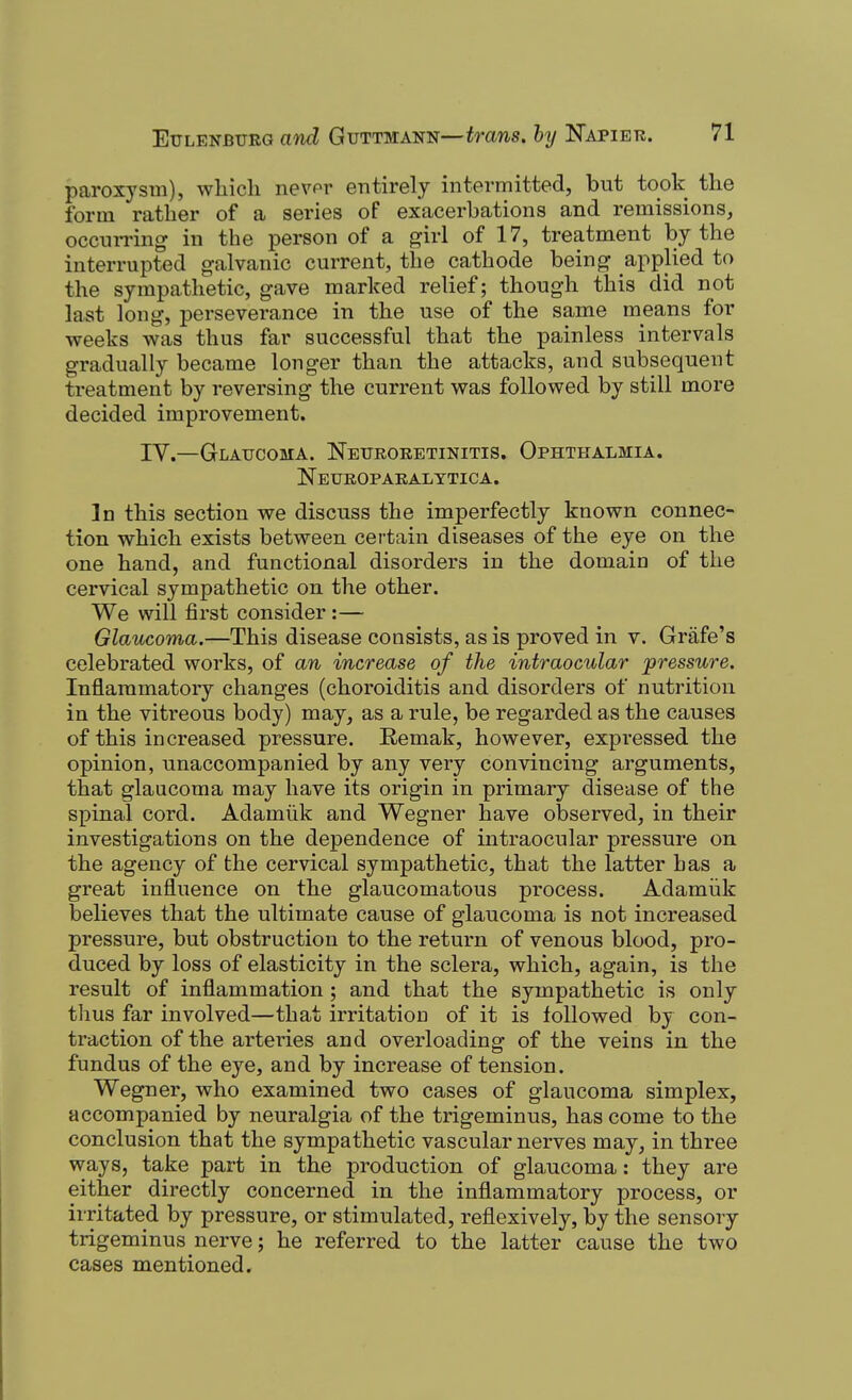 paroxysm), wliicli nevor entirely intermitted, but took the form rather of a series of exacerbations and remissions, occniTing in the person of a girl of 17, treatment by the interrupted galvanic current, the cathode being applied to the sympathetic, gave marked relief; though this did not last long, perseverance in the use of the same means for weeks was thus far successful that the painless intervals gradually became longer than the attacks, and subsequent treatment by reversing the current was followed by still more decided improvement. IV.—Glaucoma. Netiroketinitis. Ophthalmia. Neuroparalttica. In this section we discuss the imperfectly known connec- tion which exists between certain diseases of the eye on the one hand, and functional disorders in the domain of the cervical sympathetic on the other. We will first consider :— Glaucoma.—This disease consists, as is proved in v. Grafe's celebrated works, of an increase of the intraocular pressure. Inflammatory changes (choroiditis and disorders of nutrition in the vitreous body) may, as a rule, be regarded as the causes of this increased pressure. Remak, however, expressed the opinion, unaccompanied by any very convincing arguments, that glaucoma may have its origin in primary disease of the spinal cord. Adamiik and Wegner have observed, in their investigations on the dependence of intraocular pressure on the agency of the cervical sympathetic, that the latter has a great influence on the glaucomatous process. Adamiik believes that the ultimate cause of glaucoma is not increased pressure, but obstruction to the return of venous blood, pro- duced by loss of elasticity in the sclera, which, again, is the result of inflammation ; and that the sympathetic is only thus far involved—that irritation of it is followed by con- traction of the arteries and overloading of the veins in the fundus of the eye, and by increase of tension. Wegner, who examined two cases of glaucoma simplex, accompanied by neuralgia of the trigeminus, has come to the conclusion that the sympathetic vascular nerves may, in three ways, take part in the production of glaucoma: they are either directly concerned in the inflammatory process, or irritated by pressure, or stimulated, reflexively, by the sensory trigeminus nerve; he referred to the latter cause the two cases mentioned.