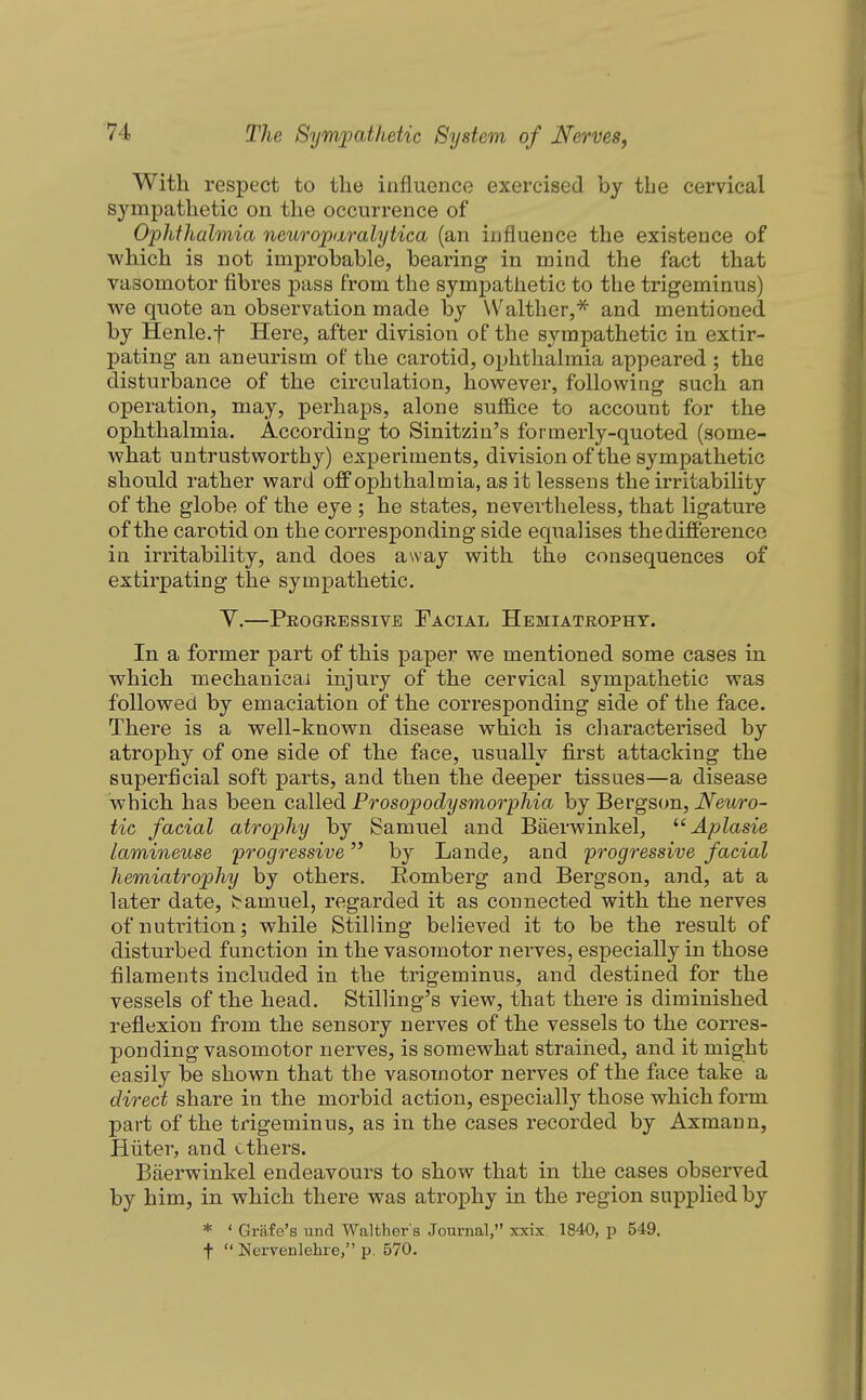 With respect to the influence exercised by the cervical sympathetic on the occurrence of Ophthalmia neuroparalytica (an influence the existence of which is not improbable, bearing in mind the fact that vasomotor fibres pass from the sympathetic to the trigeminus) we quote an observation made by Walther,^ and mentioned by Henle.t Here, after division of the sympathetic in extir- pating an aneurism of the carotid, ophthahnia appeared ; the disturbance of the circulation, however, following such an operation, may, perhaps, alone suffice to account for the ophthalmia. According to Sinitzin's formerly-quoted (some- what untrustworthy) experiments, division of the sympathetic should rather ward off ophthalmia, as it lessens the irritability of the globe of the eye ; he states, nevertheless, that ligature of the carotid on the corresponding side equalises the difference in irritability, and does away with the consequences of extirpating the sympathetic. V.—Progressive Facial Hemiatrophy. In a former part of this paper we mentioned some cases in which mechanicai injury of the cervical sympathetic was followed by emaciation of the corresponding side of the face. There is a well-known disease which is cliaracterised by atrophy of one side of the face, usually first attacking the superficial soft parts, and then the deeper tissues—a disease which has been called Frosopodysmorphia by Bergson, Neuro- tic facial atrophy by Samuel and Baerwinkel, ^'Aplasie lamineuse progressive by Lande, and progressive facial hemiatrophy by others. Romberg and Bergson, and, at a later date, tamuel, regarded it as connected with the nerves of nutrition; while Stilling believed it to be the result of disturbed function in the vasomotor nerves, especially in those filaments included in the trigeminus, and destined for the vessels of the head. Stilling's view, that there is diminished reflexion from the sensory nerves of the vessels to the corres- ponding vasomotor nerves, is somewhat strained, and it might easily be shown that the vasomotor nerves of the face take a direct share in the morbid action, especially those which form part of the trigeminus, as in the cases recorded by Axmaun, Hiiter, and ethers. Baerwinkel endeavours to show that in the cases observed by him, in which there was atrophy in the region supplied by * ' Grafe's und Walther's Journal, xxix. 1840, p 549. t  Nervenlehre, p. 570.