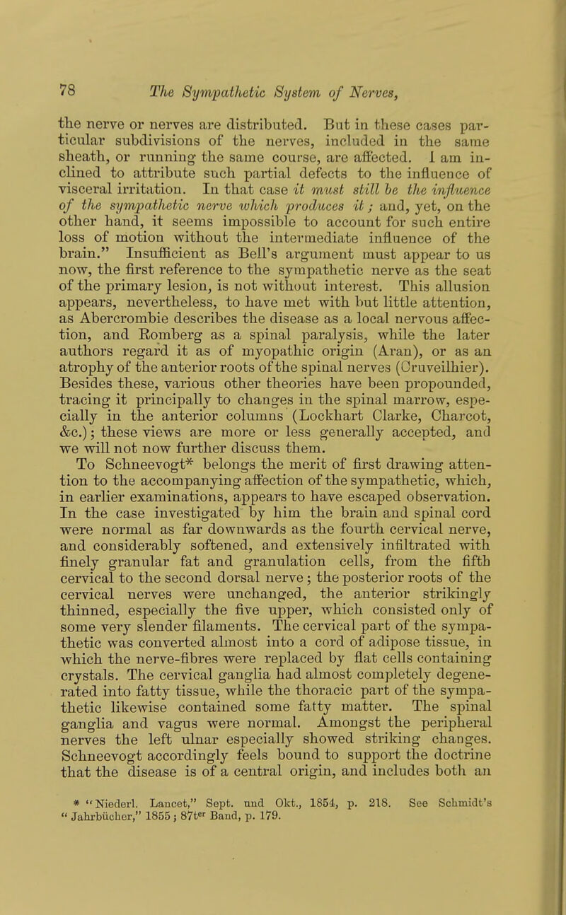 the nerve or nerves are distributed. But in these cases par- ticular subdivisions of the nerves, included in the same sheath, or running the same course, are affected, 1 am in- clined to attribute such partial defects to the influence of visceral irritation. In that case it must still he the influence of the sympathetic nerve which produces it; and, yet, on the other hand, it seems impossible to account for such entire loss of motion without the intermediate influence of the brain. Insufficient as Bell's argument must appear to us now, the first reference to the sympathetic nerve as the seat of the primary lesion, is not without interest. This allusion appears, nevertheless, to have met with but little attention, as Abercrombie describes the disease as a local nervous affec- tion, and Romberg as a spinal paralysis, while the later authors regard it as of myopathic origin (Aran), or as an atrophy of the anterior roots of the spinal nerves (Cruveilhier). Besides these, various other theories have been propounded, tracing it principally to changes in the spinal marrow, espe- cially in the anterior columns (Lockhart Clarke, Charcot, &c.); these views are more or less generally accepted, and we will not now further discuss them. To Schneevogt^ belongs the merit of first drawing atten- tion to the accompanying affection of the sympathetic, which, in earlier examinations, appears to have escaped observation. In the case investigated by him the brain and spinal cord were normal as far downwards as the fourth cervical nerve, and considerably softened, and extensively infiltrated with finely granular fat and granulation cells, from the fifth cervical to the second dorsal nerve; the posterior roots of the cervical nerves were unchanged, the anterior strikingly thinned, especially the five upper, which consisted only of some very slender filaments. The cervical part of the sympa- thetic was converted almost into a cord of adipose tissue, in which the nerve-fibres were replaced by flat cells containing crystals. The cervical ganglia had almost completely degene- rated into fatty tissue, while the thoracic part of the sympa- thetic likewise contained some fatty matter. The spinal ganglia and vagus were normal. Amongst the peripheral nerves the left ulnar especially showed striking changes. Schneevogt accordingly feels bound to support the doctrine that the disease is of a central origin, and includes both an * Niederl. Lancet, Sept. nnd Okfc., 1854, p. 218. See Schmidt's  Jahrbiicher, 1855 j 87t Band, p. 179.