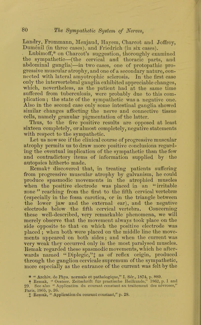 Landry, Frommann, Menjaud, Hay em, Charcot and Joffroy, Dumenil (in three cases), and Friedrich (in six cases). Lubimoff,^ on Charcot's suggestion, thoroughly examined the sympathetic—(the cervical and thoracic parts, and abdominal ganglia)—in two cases, one of protopathic pro- gressive muscular atrophy, and one of a secondary nature, con- nected with lateral amyotrophic sclerosis. In the first case only the intervertebral ganglia exhibited appreciable changes, which, nevertheless, as the patient had at the same time suffered from tuberculosis, were probably due to this com- plication ; the state of the sympathetic was a negative one. Also in the second case only some intestinal ganglia showed similar changes affecting the nerve and connective tissue cells, namely granular pigmentation of the latter. Thus, to the five positive results are opposed at least sixteen completely, or almost completely, negative statements with respect to the sympathetic. Let us now see if the clinical course of progressive muscular atrophy permits us to draw more positive conclusions regard- ing the eventual implication of the sympathetic than the few and contradictory items of information supplied by the autopsies hitherto made. Eemakf discovered that, in treating patients suffering from progressive muscular atrophy by galvanism, he could produce spasmodic movements in the atrophied muscles when the positive electrode was placed in an irritable zone  reaching from the first to the fifth cervical vertebrae (especially in the fossa carotica, or in the triangle between the lower jaw and the external ear), and the negative electrode below the fifth cervical vertebra. Concerning these well-described, very remarkable phenomena, we will merely observe that the movement always took place on the side opposite to that on which the positive electrode was placed ; when both were placed on the middle line the move- ments appeared on both sides; and when the current was very weak they occurred only in the most paralysed muscles. Eemak regarded these spasmodic movements, which he after- wards named  Diplegic,'-'^ as of reflex origin, produced through the ganglion cervicale supremum of the sympathetic, more especially as the entrance of the current was felt by the *  Arcliiv. de Phys. normale et pathologique, I. Ser., 1874, p. 889. f Eemak,  Oesterr. Zeitschriffc fiir practische Heilkunde, 1862, p. 1 and 29. See also  Application du courant constant an traifcement des nevroses,'' Paris, 1865, p. 26. J Remak,  Application du courant constant, p. 28.