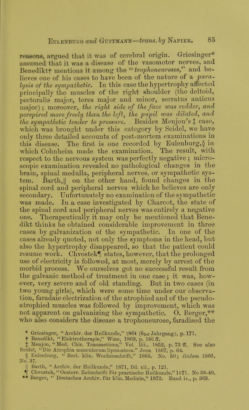 reasons, argued that it was of cerebral origin. Griesinger^ assumed that it was a disease of the vasomotor nerves, and Benediktf mentions it among the  tropJioneuroses,'' and be- lieves one of his cases to have been of the nature of a para- lysis of the sympathetic. In this case the hypertrophy affected principally the muscles of the right shoulder (the deltoid, pectoralis major, teres major and minor, serratus anticus major); moreover, the right side of the face was redder, and perspired more freely than the left, the pupil was dilated, and the sympathetic tender to pressure. Besides Menjon's | case, which was brought under this category by Seidel, we have only three detailed accounts of post-mortem examinations in this disease. The first is one recorded by Eulenburg,§ in which Cohnheim made the examination. The result, with, respect to the nervous system was perfectly negative ; micro- scopic examination revealed no pathological changes in the brain, spinal medulla, peripheral nerves, or sympathetic sys- tem. Barth,|| on the other hand, found changes in the spinal cord and peripheral nerves which he believes are only secondary. Unfortunately no examination of the sympathetic was made. In a case investigated by Charcot, the state of the spinal cord and peripheral nerves was entirely a negative one. Therapeutically it may only be mentioned that Bene- dikt thinks he obtained considerable improvement in three cases by galvanization of the sympathetic. In one of the cases already quoted, not only the symptoms in the head, but also the hypertrophy disappeared, so that the patient could resume work. Chvostek^ states, however, that the prolonged use of electricity is followed, at most, merely by arrest of the morbid process. We ourselves got no successful result from the galvanic method of treatment in one case; it was, how- ever, -very sevei-e and of old standing. But in two cases (in two young girls), which were some time under our observa- tion, faradaic electrization of the atrophied and of the pseudo- atrophied muscles was followed by improvement, which was not apparent on galvanizing the sympathetic. 0. Berger,^ who also considers the disease a trophoneurose, faradised the * Griesinger, Archiv. der Heilkunde, 1864 (6ter JahrgangJ, p. I7l. t Benedikt,  Elektrotherapie, Wien, 1869, p. 186 ff. i Menjon,  Med. Chir, Transactions, Vol. liii., 1852, p. 73 fE. See also Seidel, Die Atrophia musculorumlipomatosa. Jena 1867, p. 64. § Eulenburg,  Berl. klin. Wochenschrift, 1865. No. 50 j ibidem 1866. No. 37. II Bartb,  Archiv. der Heilkunde, 1871, Bd.. xii., p. 121. ^ Chvostek,  Oesterr. Zeitschrif t f iir practische Heilkunde, 1871. No 38-40. ** Bergcr,  Deutsches Archiv. fiir kUn. Medicin, 1872. Band ix., p. 363.