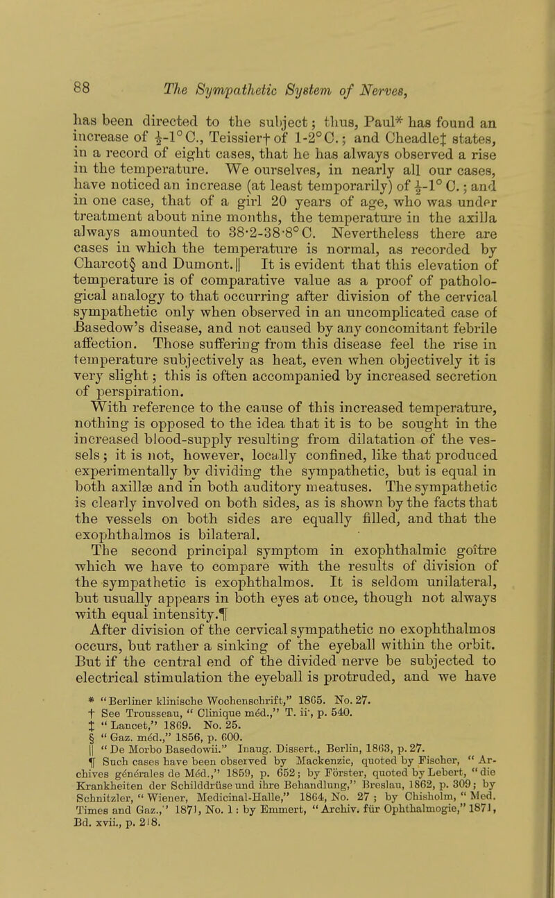 has been directed to the subject; thus, Paul* has found an increase of i-l°C,, Teissierfof 1-2°C.; and CheadleJ states, in a record of eight cases, that he has always observed a rise in the temperature. We ourselves, in nearly all our cases, have noticed an increase (at least temporarily) of 0.; and in one case, that of a girl 20 years of age, who was under treatment about nine months, the temperature in the axilla always amounted to 38-2-38-8°C. Nevertheless there are cases in which the temperature is normal, as recorded by Charcot^ and Dumont.H It is evident that this elevation of temperature is of comparative value as a proof of patholo- gical analogy to that occurring after division of the cervical sympathetic only when observed in an uncomplicated case of -Basedow's disease, and not caused by any concomitant febrile affection. Those suffering from this disease feel the rise in temperature subjectively as heat, even when objectively it is very slight; this is often accompanied by increased secretion of perspiration. With reference to the cause of this increased temperature, nothing is opposed to the idea that it is to be sought in the increased blood-supply resulting from dilatation of the ves- sels ; it is not, however, locally confined, like that produced experimentally by dividing the sympathetic, but is equal in both axillae and in both auditory meatuses. The sympathetic is clearly involved on both sides, as is shown by the facts that the vessels on both sides are equally filled, and that the exophthalmos is bilateral. The second principal symptom in exophthalmic goitre which we have to compare with the results of division of the sympathetic is exophthalmos. It is seldom unilateral, but usually appears in both eyes at once, though not always with equal in tensity .If After division of the cervical sympathetic no exophthalmos occurs, but rather a sinking of the eyeball within the orbit. But if the central end of the divided nerve be subjected to electrical stimulation the eyeball is protruded, and we have *  Berliner klinische Woohenschrif t, 18C5. No. 27. t See Trousseau,  Clinique m^d., T. ii, p. 540. i  Lancet, 18G9. No. 25. §  Gaz. m^d., 1856, p. COO. II  De Morbo Basedowii. luaug. Dissert., Berlin, 1863, p. 27. % Such cases have been observed by Mackenzie, quoted by Fischer,  Ar- chives g^n^rales de M^d., 1859, p. 652; by Forster, quoted by Lebert, die Krankheiten der Schilddriise und ihre Behandlung, Breslau, 1862, p. 309; by Schnitzler,  Wiener, Medicinal-Halle, 1864, No. 27 ; by Chisholm,  Med. Times and Gaz., ' 187), No. 1: by Emmert,  Archiv. fiir Ophthalmogie, 187J, Bd. xvii., p. 218.
