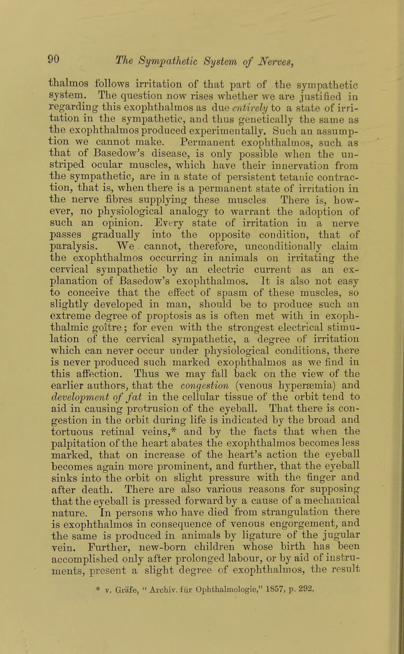 thalmos follows irritation of that part of the sympathetic system. The question now rises whether we are justified in regarding this exophthalmos as due entirely to a state of irri- tation in the sympathetic, and thus genetically the same as the exophthalmos produced experimentally. Such an assump- tion we cannot make. Permanent exophthalmos, such as that of Basedow^s disease, is only possible when the un- striped ocular muscles, which have their innervation from the sympathetic, are in a state of persistent tetanic contrac- tion, that is, when there is a permanent state of irritation in the nerve fibres supplying these muscles There is, how- ever, no physiological analogy to warrant the adoption of such an opinion. Every state of irritation in a nerve passes gradually into the opposite condition, that of paralysis. We cannot, therefore, unconditionally claim the exophthalmos occurring in animals on irritating the cervical sympathetic by an electric current as an ex- planation of Basedow's exophthalmos. It is also not easy to conceive that the effect of spasm of these muscles, so slightly developed in man, should be to produce such an extreme degree of proptosis as is often met with in exoph- thalmic goitre; for even with the strongest electrical stimu- lation of the cervical sympathetic, a degree of invitation which can never occur under physiological conditions, there is never produced such marked exophthalmos as we find in this affection. Thus we may fall back on the view of the earlier authors, that the congestion (venous hypersemia) and development of fat in the cellular tissue of the orbit tend to aid in causing protrusion of the eyeball. That there is con- gestion in the orbit during life is indicated by the broad and tortuous retinal veins,^ and by the facts that when the palpitation of the heart abates the exophthalmos becomes less marked, that on increase of the heart's action the eyeball becomes again more prominent, and further, that the eyeball sinks into the orbit on slight pressure with the finger and after death. There are also various reasons for supposing that the eyeball is pressed forward by a cause of a mechanical nature. In persons who have died from strangulation there is exophthalmos in consequence of venous engorgement, and the same is produced in animals by ligature of the jugular vein. Further, new-born children whose birth has been accomplished only after prolonged labour, or by aid of instru- ments, present a slight degree of exophthalmos, the result * y. Griife,  Arohiv. fiir Ophthalmologie  1857, p. 292.