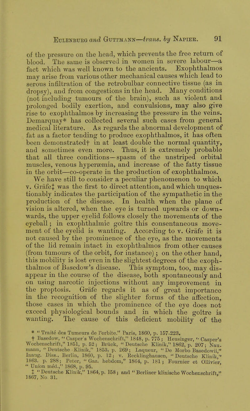 of the pressure on tlie lieacl, wliicli prevents the free return of blood. The same is observed in women in severe labour—a fact which was well known to the ancients. Exophthalmos may arise fi'om various other mechanical causes which lead to serous infiltration of the retrobulbar connective tissue (as in dropsy), and from congestions in the head. Many conditions (not iucluding tumours of the brain), such as violent and prolonged bodily exertion, and convulsions, may also give rise to exophthalmos by increasing the pressure in the veins, Demarquay* has collected several such cases from general medical literature. As regards the abnormal development of fat as a factor tending to produce exophthalmos, it has often been demonstratedf in at least double the normal quantity, and sometimes even more. Thus, it is extremely probable that all three conditions—spasm of the unstriped orbital muscles, venous hypersemia, and increase of the fatty tissue in the orbit—co-operate in the production of exophthalmos. We have still to consider a peculiar phenomenon to which V. GriifeJ was the first to direct attention, and which unques- tionably indicates the participation of the sympathetic in the production of the disease. In health when the plane of vision is altered, when the eye is turned upwards or down- wards, the upper eyelid follows closely the movements of the eyeball; in exophthalmic goitre this consentaneous move- ment of the eyelid is wanting. According to v. Grafe it is not caused by the prominence of the eye, as the movements of the lid remain intact in exophthalmos from other causes (from tumours of the orbit, for instance); on the other hand, this mobility is lost even in the slightest degrees of the exoph- thalmos of Basedow's disease. This symptom, too, may dis- appear in the course of the disease, both spontaneously and on using narcotic injections without any improvement in the proptosis. Grafe regards it as of great importance in the recognition of the slighter forms of the affection, those cases in which the prominence of the eye does not exceed physiological bounds and in which the goitre is wanting. The cause of this deficient mobility of the * « Traite des Tnmeurs de I'orbite. Paris, 1860, p. 157-223. t Basedow,  Casper's Wochenschrift, 1848, p. 775; Heusinger, Casper's Wochenschrift, 1851, p. 52 ; Bruck, Deutsche Klinik, 1862, p. 207; Nau. manu,  Deutsche Klinik, 1853, p. 269; Laqueur,  De Morbo Basedowii, Inaug. Diss., Berlin, 1860, p. 12; v. Recklinghausen, Deutsche Klinik/' 1863. p. 288; Peter,  Gaz. hebdom, 1864, p. 181; Fournier et Ollivier  Union med., 1868, p. 95. ' t Deutsche Klinik, 1864,p. 158; and  Berliner klinische Wochenschrift. ] 867, No 31.