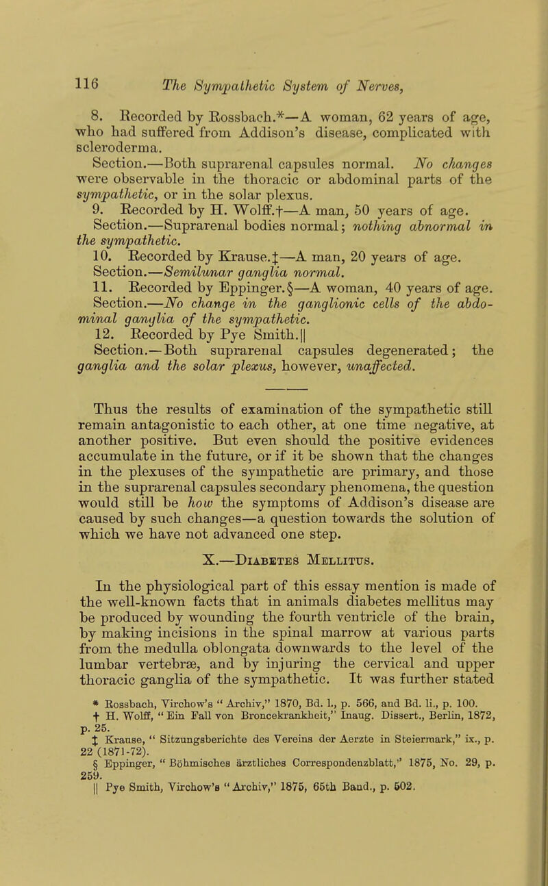 8. Recorded by Rossbach.^—A woman, 62 years of age, wbo had suffered from Addison's disease, complicated with scleroderma. Section.—Both suprarenal capsules normal. No changes were observable in the thoracic or abdominal parts of the sympathetic, or in the solar plexus. 9. Recorded by H. Wolff.f—A man, 50 years of age. Section.—Suprarenal bodies normal; nothing abnormal in the sympathetic. 10. Recorded by Krause.J—A man, 20 years of age. Section.—Semilunar ganglia normal. 11. Recorded by Eppinger.§—A woman, 40 years of age. Section.—No change in the ganglionic cells of the abdo- minal ganglia of the sympathetic. 12. Recorded by Pye Smith.|| Section.—Both suprarenal capsules degenerated; the ganglia and the solar plexus, however, unaffected. Thus the results of examination of the sympathetic still remain antagonistic to each other, at one time negative, at another positive. But even should the positive evidences accumulate in the future, or if it be shown that the changes in the plexuses of the sympathetic are primary, and those in the suprarenal capsules secondary phenomena, the question would still be how the symptoms of Addison's disease are caused by such changes—a question towards the solution of which we have not advanced one step. X.—Diabetes Mellitus. In the physiological part of this essay mention is made of the well-known facts that in animals diabetes mellitus may be produced by wounding the fourth ventricle of the brain, by making incisions in the spinal marrow at various parts from the medulla oblongata downwards to the level of the lumbar vertebrae, and by injuring the cervical and upper thoracic ganglia of the sympathetic. It was further stated * Rossbach, Virchow's  ArchiT, 1870, Bd. 1., p. 566, and Bd. li., p. 100. t H. Wolff,  Ein Fall Ton Broncekrankheit, Inaug. Dissert., Berlin, 1872, p. 25. X Krause,  Sitzungsbericlite des Vereina der Aerzfce in Steierraark, ix., p. 22 (1871-72). § Bppinger,  Bohmisches iirztliches Oorrespondenzblatt,'' 1875, No. 29, p. 259. II Pye Smith, Virchow's  Axchir, 1875, 65tli Baud., p. 602.