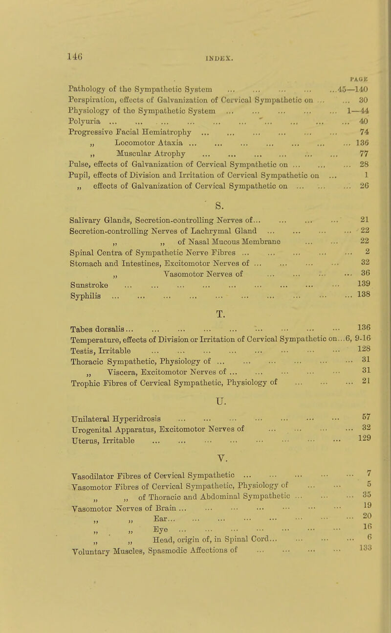 U6 PAGE Pathology of the Sympathetic System 45—140 Perspiratiou, effects of Galvanization of Cervical Sympathetic on ... ... 30 Physiology of the Sympathetic System ... ... ... ... ... 1—44 Polyui'ia ... ... ... ... ' ... .,, ... ... 40 Progressive Facial Hemiatrophy ... ... ... ... ... ... 74 „ Locomotor Ataxia ... ... ... ... ... ... ... 13G „ Muscular Atrophy 77 Pulse, effects of Galvanization of Cervical Sympathetic on ... ... ... 28 Pupil, effects of Division and Irritation of Cervical Sympathetic on ... 1 „ effects of Galvanization of Cervical Sympathetic on ... 26 s. Salivary Glands, Secretion-controlling Nerves of... ... ... ... 21 Secretion-controlling Nerves of Lachrymal Gland ... ... ... ... 22 „ ,, of Nasal Mucous Membrane ... ••. 22 Spinal Centra of Sympathetic Nerve Fibres ... ... ... ... • ■ • 2 Stomach and Intestines, Excitomotor Nerves of ... ... ... . • • 32 „ Vasomotor Nerves of ... ... •■• ••• 36 Sunstroke ... ... ... ... ... ... ... ••• •■■ 139 Syphilis 138 T. Tabes dorsalis... ... ... ... ... ... • • • 136 Temperature, effects of Division or Irritation of Cervical Sympathetic on... 6, 9-16 Testis, Irritable 1^8 Thoracic Sympathetic, Physiology of ... •■• 31 „ Viscera, Excitomotor Nerves of ... ... ... ••• ••• 31 Trophic Fibres of Cervical Sympathetic, Physiology of 21 u. Unilateral Hyperidrosis 57 Urogenital Apparatus, Excitomotor Nerves of ... ... ••• ••• 32 Uterus, Irritable 1-^ V. Vasodilator Fibres of Cervical Sympathetic 7 Vasomotor Fibres of Cervical Sympathetic, Physiology of 5 „ „ of Thoracic and Abdominal Sympathetic 35 Vasomotor Nerves of Brain ... ... ••• ••• •■• >' Ear 20 . » Eye Ifi „ „ Head, origin of, in Spmal Cord o Voluntary Muscles, Spasmodic Affections of 133