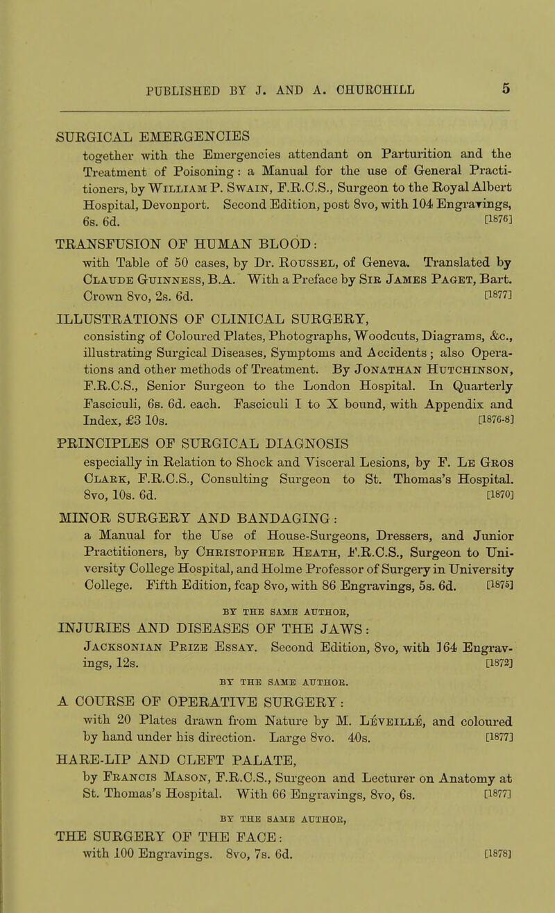 SURGICAL EMERGENCIES together with the Emergencies attendant on Parturition and the Treatment of Poisoning: a Manual for the use of General Practi- tioners, by William P. Swain, F.R.C.S., Surgeon to the Royal Albert Hospital, Devonport. Second Edition, post 8vo, with 104 Engrarings, 6s. 6d. [1876] TRANSFUSION OF HUMAN BLOOD: with Table of 50 cases, by Dr. Roussel, of Geneva. Translated by Claude Guinness, B.A. With a Preface by Sik James Paget, Bart. Crown 8vo, 2s. 6d. [1877] ILLUSTRATIONS OF CLINICAL SURGERY, consisting of Coloured Plates, Photographs, Woodcuts, Diagrams, &c., illustrating Surgical Diseases, Symptoms and Accidents ; also Opera- tions and other methods of Treatment. By Jonathan Hutchinson, F.R.C.S., Senior Surgeon to the London Hospital. In Quarterly Fasciculi, 68. 6d. each. Fasciculi I to X bound, with Appendix and Index, £3 10s. [1876-8] PRINCIPLES OF SURGICAL DIAGNOSIS especially in Relation to Shock and Yisceral Lesions, by F. Le Geos Claek, F.R.C.S., Consulting Surgeon to St. Thomas's Hospital. 8vo, 10s. 6d. [1870] MINOR SURGERY AND BANDAGING: a Manual for the Use of House-Surgeons, Dressers, and Junior Practitioners, by Cheistopheb Heath, Jj'.R.C.S., Surgeon to Uni- versity College Hospital, and Holme Professor of Surgery in University College. Fifth Edition, fcap 8vo, with 86 Engravings, 5s. 6d. [1875] BT THE SAME AtJTHOE, INJURIES AND DISEASES OF THE JAWS: JacksoniAN Peize Essay. Second Edition, 8vo, with ] 64 Engi-av- ings, 12s. [1873] BY THE SAME AUTHOB. A COURSE OF OPERATIVE SURGERY: with 20 Plates drawn from Nature by M. Leveille, and coloured by hand under his direction. Large 8vo. 40s. [1877] HARE-LIP AND CLEFT PALATE, by Feancis Mason, F.R.C.S., Surgeon and Lecturer on Anatomy at St. Thomas's Hospital. With 66 Engravings, 8vo, 6s. [1877] BY THE SAME AUTHOB, THE SURGERY OF THE FACE: with 100 Engravings. 8vo, 7s. 6d. [1878]