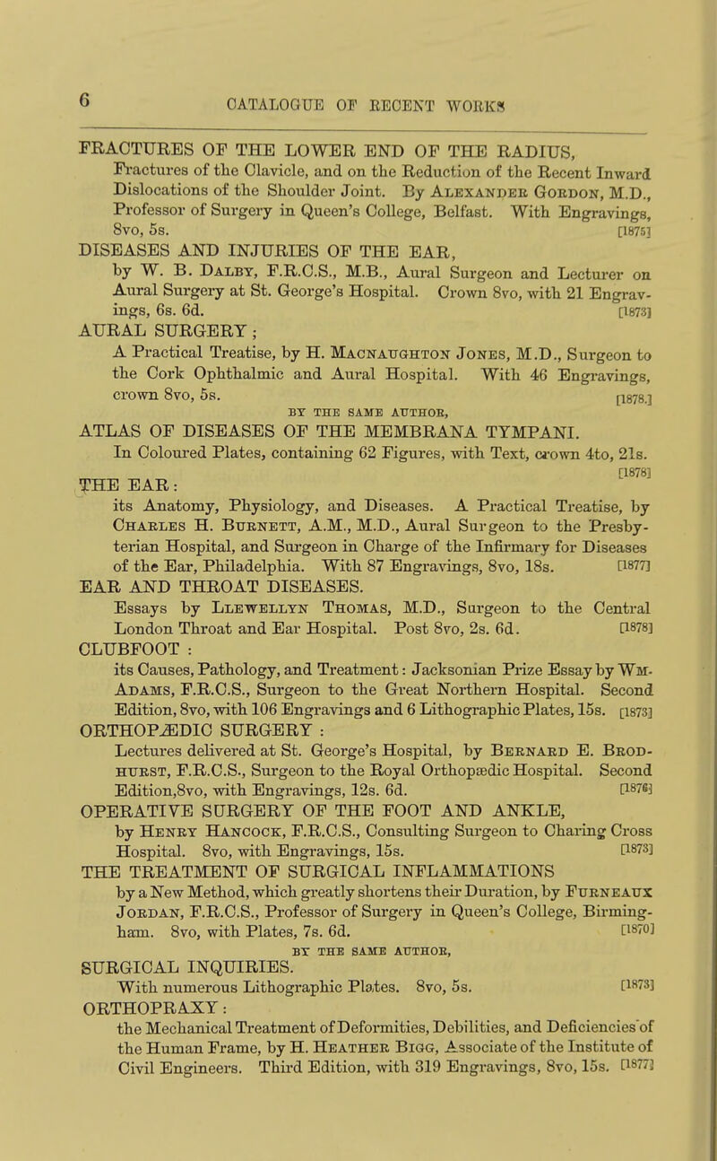 FRACTURES OF THE LOWER END OP THE RADIUS, Fi-actui-es of the Clavicle, and on tlie Reduction of the Recent Inward Dislocations of the Shoulder Joint. By Alexander Gordon, M.D., Professor of Surgery in Queen's College, Belfast. With Engravings, 8V0, 5s. [1875] DISEASES AND INJURIES OF THE EAR, by W. B. Dalby, F.R.C.S., M.B., Aural Surgeon and Lecturer on Aural Surgery at St. George's Hospital. Crown 8vo, with 21 Engrav- ings, 6s. 6d. [1873] AURAL SURGERY; A Practical Treatise, by H. Macnaughton Jones, M.D., Surgeon to the Cork Ophthalmic and Aural Hospital. With 46 Engravings, crown 8vo, 5s. [1878.] BX THE SAME AUTHOE, ATLAS OF DISEASES OF THE MEMBRANA TYMPANI. In Coloured Plates, containing 62 Figures, with Text, ci-own 4to, 21s. [1878] THE EAR: its Anatomy, Physiology, and Diseases. A Practical Treatise, by Chaeles H. Burnett, A.M., M.D., Aural Surgeon to the Presby- terian Hospital, and Surgeon in Charge of the Infirmai-y for Diseases of the Ear, Philadelphia. With 87 Engra^dngs, 8vo, 18s. [1877] EAR AND THROAT DISEASES. Essays by Llewellyn Thomas, M.D., Surgeon to the Central London Throat and Ear Hospital. Post 8vo, 2s. 6d. [1878] CLUBFOOT : its Causes, Pathology, and Treatment: Jacksonian Prize Essay by Wm- Adams, F.R.C.S., Surgeon to the Great Northern Hospital. Second Edition, 8vo, with 106 Engravings and 6 Lithographic Plates, 15s. [i873] ORTHOPEDIC SURGERY : Lectures delivered at St. George's Hospital, by Bernard E. Brod- HURST, F.R.C.S., Surgeon to the Royal Orthopaedic Hospital. Second Edition,8vo, with Engravings, 12s. 6d. 0-876] OPERATIVE SURGERY OF THE FOOT AND ANKLE, by Henry Hancock, F.R.C.S., Consulting Surgeon to Chai-ing Cross Hospital. 8vo, with Engravings, 15s. [1873] THE TREATMENT OF SURGICAL INFLAMMATIONS by a New Method, which greatly shortens their Duration, by Furne Atrx Jordan, F.R.C.S., Professor of Surgery in Queen's College, Birming- ham. 8vo, with Plates, 7s. 6d. [1870] BX THE SAME AUTHOE, SURGICAL INQUIRIES. With numerous Lithographic Plates. 8vo, 5s. [1873] ORTHOPRAXY: the Mechanical Treatment of Deformities, Debilities, and Deficiencies of the Human Frame, by H. Heather Bigg, Associate of the Institute of Civil Engineers. Third Edition, with 319 Engravings, 8vo, 15s. [1877]