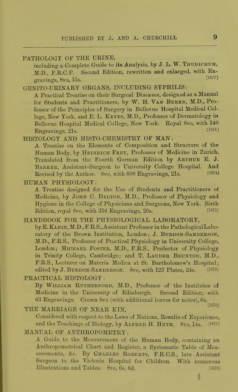 PATHOLOGY OF THE URINE, including a Complete Guide to its Analysis, by J. L. W. Thudichum, M.D., E.R.C.P. Second Edition, rewritten and enlarged, with En- gravings, 8vo, 15s. ^^^^^^ OENITO-URINARY ORGANS, INCLUDING SYPHILIS: A Practical Treatise on their Surgical Diseases, desigivedas a Manual for Students and Practitioners, by W. H. Yan Buren, M.D., Pro- f essor of the Principles of Surgery in Bellevue Hospital Medical Col- lege, New York, and E. L. Keyes, M.D,, Professor of Dermatology in Bellevue Hospital Medical College, New York. Royal 8vo, with 140 Engi-avings, 21s. tl87-t] HISTOLOGY AND HISTO-CHEMISTRY OF MAN: A Treatise on the Elements of Composition and Stmcture of the Human Body, by Heinrich Frey, Professor of Medicine in Zurich. Translated from the Fourth German Edition by Arthur E. J. Barker, Assistant-Surgeon to University College Hospital. And Revised by the Author. 8vo, with 608 Engravings, 21s. t^^^*] THUMAN PHYSIOLOGY: A Treatise designed for the Use of Students and Practitioners of Medicine, by John C. Dalton, M.D., Professor of Physiology and Hygiene in the College of Physicians and Surgeons, New York. Sixth Edition, royal 8vo, with 316 Engravings, 20s. t^^^o] HANDBOOK FOR THE PHYSIOLOGICAL LABORATORY, by E. Klein, M.D., F.R.S., Assistant Professor in the PathologicalLabo- ratory of the Brown Institution, London; J. Burdon-Sanderson, M.D., F.R.S., Professor of Practical Physiology in University College, London; Michael Foster, M.D., F.R.S., Prselector of Physiology in Ti-inity College, Cambridge; and T. Lauder Brunton, M.D., F.R.S., Lecturer on Materia Medica at St. Bartholomew's Hospital; edited by J. Burdon-Sanderson. 8vo, vdth 123 Plates, 24s. O-SIS] PRACTICAL HISTOLOGY: By William Rutherford, M.D., Professor of the Institutes of Medicine in the University of Edinburgh. Second Edition, with 63 Engravings. Crown 8vo (with additional leaves for notes), 6s. [187C] THE MARRIAGE OF NEAR KIN, Considered with respect to the Laws of Nations, Results of Experience, and the Teachings of Biology, by Alfred H. Huth. 8vo, 14s. [1875] JVEANUAL OF ANTHROPOMETRY: A Guide to the Measurement of the Human Body, containing an Anthropometrical Chart and Register, a Systematic Table of Mea- surements, &c. By Charles Roberts, F.R.C.S., late Assistant Surgeon to the Victoria Hospital for Children. With numerous Illustrations and Tables. 8vo, 6s. 6d. [1878]