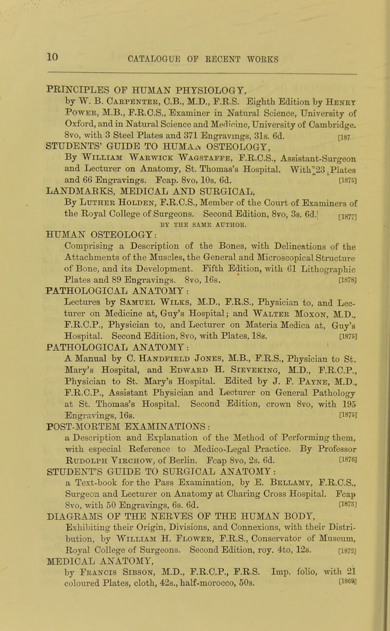 PRINCIPLES OF HUMAN PHYSIOLOGY, by W. B. Caepenter, C.B., M.D., F.R.S. Eighth Edition by Henet POWEE, M.B., F.R.O.S., Examiner in Natural Science, University of Oxford, and in Natural Science and MediV.ine, University of Cambridge. 8vo, with 3 Steel Plates and 371 Engravings, 31s. 6d. [is? STUDENTS' GUIDE TO HUMA^n OSTEOLOGY, By William Waewick Wagstafee, F.R.C.S., Assistant-Surgeon and Lecturer on Anatomy, St. Thomas's Hospital. With^23 .Plates and 66 Engravings. Fcap. 8vo, 10s. 6d, [1875] LANDMARKS, MEDICAL AND SURGICAL, By LuTHEE HoLDEN, F.R.C.S., Member of the Court of Examiners of the Royal College of Surgeons. Second Edition, 8vo, 3s. 6d.| [igyT] BY THE SAME ATrTHOE. HUMAN OSTEOLOGY: Comprising a Description of the Bones, with Delineations of the Attachments of the Muscles, the General and Microscopical Structure of Bone, and its Development. Fifth Edition, with 61 Lithographic Plates and 89 Engravings. 8vo, 16s. [1878] PATHOLOGICAL ANATOMY: Lectures by Samuel Wilks, M.D., F.R.S., Physician to, and Lec- tui'er on Medicine at, Guy's Hospital; and Waltee Moxon, M.D., F.R.C.P., Physician to, and Lecturer on Materia Medica at, Guy's Hospital. Second Edition, 8vo, with Plates, 18s. [1875] PATHOLOGICAL ANATOMY: A Manual by C. Handpield Jones, M.B., F.R.S., Physician to St. Mary's Hospital, and Edwaed H. Sieveking, M.D., F.R.C.P., Physician to St. Mary's Hospital. Edited by J. F. Payne, M.D., F.R.C.P., Assistant Physician and Lecturer on General Pathology at St. Thomas's Hospital. Second Edition, crown 8vo, with 195 Engravings, 16s. [1875] POST-MORTEM EXAMINATIONS: a Description and Explanation of the Method of Performing them, with especial Reference to Medico-Legal Practice. By Professor Rudolph Yiechow, of Berlin. Fcap 8vo, 2s. 6d. [1876] STUDENT'S GUIDE TO SURGICAL ANATOMY: a Text-book for the Pass Examination, by E. Bellamy, F.R.C.S., Surgeon and Lecturer on Anatomy at Charing Cross Hospital. Fcap 8vo, with 50 Engravings, 6s. 6d, [1873] DIAGRAMS OF THE NERVES OF THE HUMAN BODY, Exhibiting their Origin, Divisions, and Connexions, with their Distri- bution, by William H. Flowee, F.R.S., Conservator of Museum, Royal College of Surgeons. Second Edition, roy. 4to, 12s. [i872] MEDICAL ANATOMY, by Francis Sibson, M.D., F.R.O.P., F.R.S. Imp. folio, with 21 coloured Plates, cloth, 42s., half-morocco, 50s. [i^^^