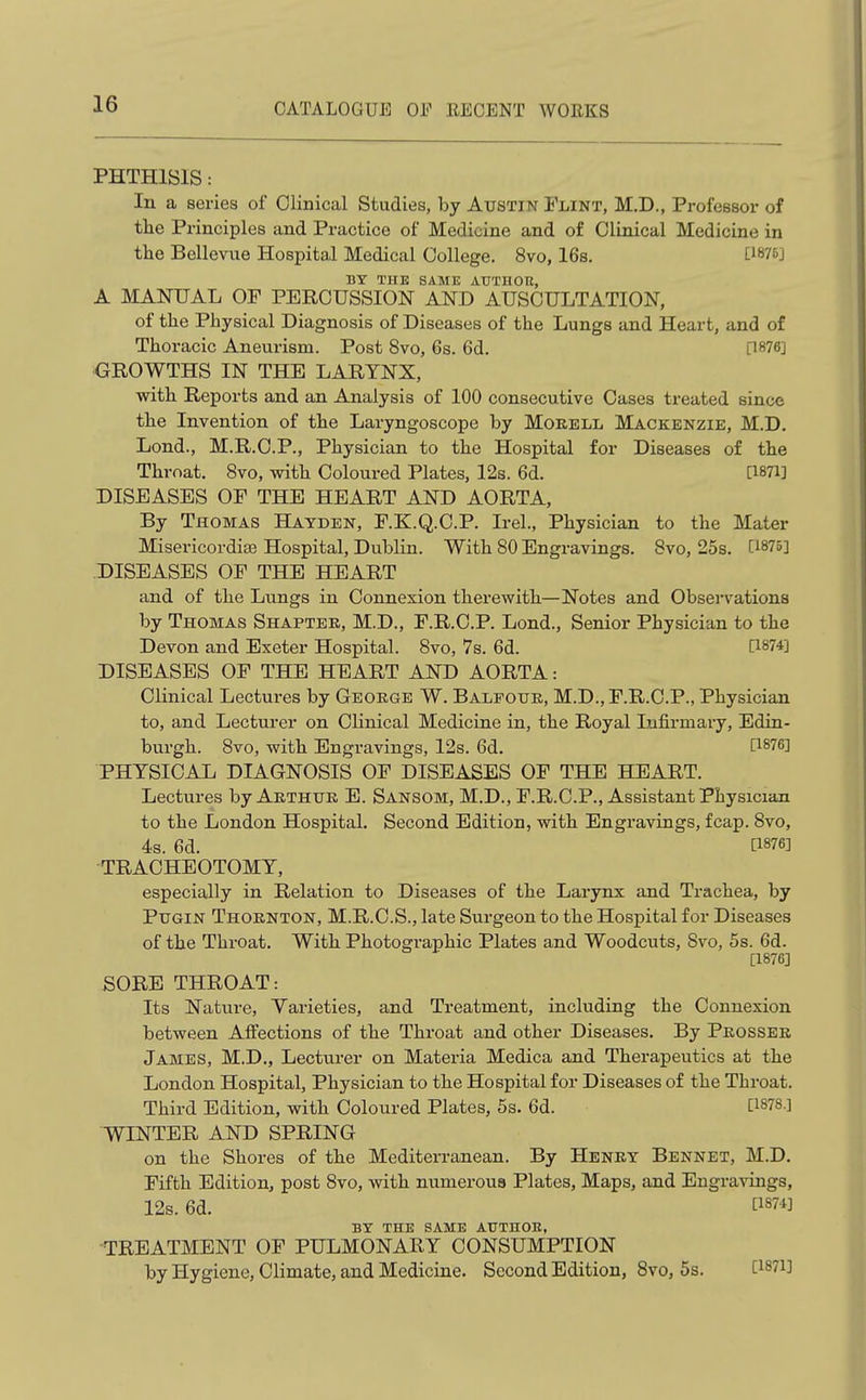 PHTHISIS: In a series of Clinical Studies, by Austin Flint, M,D., Professor of tlie Principles and Practice of Medicine and of Clinical Medicine in the Bellevue Hospital Medical College. 8vo, 16s. ti875j BY THE SAME AUTHOR, A MANUAL OF PERCUSSION AND AUSCULTATION, of the Physical Diagnosis of Diseases of the Lungs and Heart, and of Thoracic Aneurism. Post 8vo, 6s. 6d. [1876] GROWTHS IN THE LARYNX, with Reports and an Analysis of 100 consecutive Cases treated since the Invention of the Laryngoscope by Morell Mackenzie, M.D. Lond., M.R.C.P., Physician to the Hospital for Diseases of the Throat. 8vo, with Coloured Plates, 12s. 6d. [1871] DISEASES OF THE HEART AND AORTA, By Thomas Hayden, F.K.Q.C.P. Irel., Physician to the Mater Misericordise Hospital, Dublin. With 80 Engravings. Bvo, 25s. [1875] DISEASES OF THE HEART and of the Lungs in Connexion therewith—Notes and Obsei-vationa by Thomas Shapter, M.D., F.R.C.P. Lond., Senior Physician to the Devon and Exeter Hospital. 8vo, 7s. 6d. C1874] DISEASES OF THE HEART AND AORTA: Clinical Lectures by George W. Balfour, M.D., F.R.C.P., Physician to, and Lecturer on Clinical Medicine in, the Royal Infirmai-y, Edin- burgh. 8vo, with Engravings, 12s. 6d. [1876] PHYSICAL DIAGNOSIS OF DISEASES OF THE HEART. Lectures by Arthur E. Sansom, M.D., F.R.C.P., Assistant Physician to the London Hospital. Second Edition, with Engravings, fcap. 8vo, 4s. 6d. [1876] ■TRACHEOTOMY, especially in Relation to Diseases of the Larynx and Trachea, by PuGiN Thornton, M.R.C.S., late Surgeon to the Hospital for Diseases of the Throat. With Photographic Plates and Woodcuts, 8vo, 5s. 6d. [1876] SORE THROAT: Its Nature, Yarieties, and Treatment, including the Connexion between Affections of the Throat and other Diseases. By Prosser James, M.D., Lecturer on Materia Medica and Therapeutics at the London Hospital, Physician to the Hospital for Diseases of the Throat. Third Edition, with Coloured Plates, 5s. 6d. [1878.] WINTER AND SPRING on the Shores of the Mediterranean. By Henry Bennet, M.D. Fifth Edition, post 8vo, with numerous Plates, Maps, and Engravings, 12s. 6d. C1874J BY THE SAME AUTHOE, TREATMENT OF PULMONARY CONSUMPTION by Hygiene, Climate, and Medicine. Second Edition, Bvo, 5s. [1871]