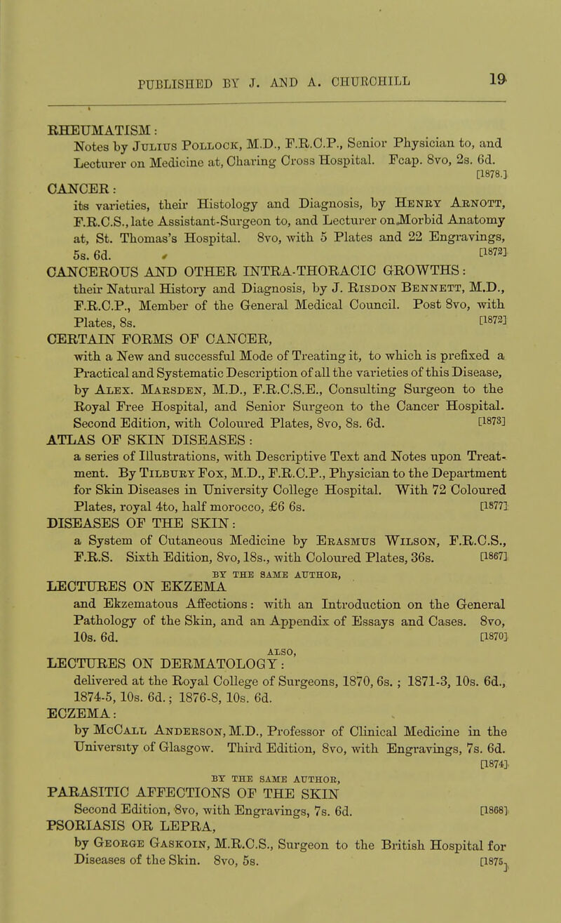 RHEUMATISM: Notes by Julius Pollock, M.D., F.R.O.P., Senior Physician to, and Lecturer on Medicine at, Charing Cross Hospital. Pcap. 8vo, 2s. 6d. [1878.] CANCER: its varieties, their Histology and Diagnosis, by He net Arnott, F.R.O.S.,late Assistant-Surgeon to, and Lecturer on JMorbid Anatomy at, St. Thomas's Hospital. 8vo, with 5 Plates and 22 Engravings, 5s. 6d. . ^1872] CANCEROUS AND OTHER INTRA-THORACIC GROWTHS: theii' Natural History and Diagnosis, by J. Risdon Bennett, M.D., F.R.C.P., Member of the General Medical Council. Post 8vo, with Plates, 8s. ti873] CERTAIN FORMS OF CANCER, with a New and successful Mode of Treating it, to which is prefixed a Pi-actical and Systematic Description of all the varieties of this Disease, by Alex. Marsden, M.D., F.R.C.S.E., Consulting Surgeon to the Royal Free Hospital, and Senior Surgeon to the Cancer Hospital. Second Edition, with Coloured Plates, 8vo, 8s. 6d. [1873] ATLAS OF SKIN DISEASES : a series of Illustrations, with Descriptive Text and Notes upon Treat- ment. By Tilbury Fox, M.D., F.R.C.P., Physician to the Department for Skin Diseases in University College Hospital. With 72 Coloured Plates, royal 4to, half morocco, £6 6s. [18771 DISEASES OF THE SKIN: a System of Cutaneous Medicine by Erasmus Wilson, F.R.C.S., F.R.S. Sixth Edition, 8vo, 18s., with Coloured Plates, 36s. [1867], BY THE SAME ATTTHOE, LECTURES ON EKZEMA and Ekzematous Affections: with an Introduction on the General Pathology of the Skin, and an Appendix of Essays and Cases. 8vo, 10s. 6d. [1870] ALSO, LECTURES ON DERMATOLOGY: deUvered at the Royal College of Surgeons, 1870, 6s.; 1871-3, 10s. 6d., 1874-5,10s. 6d.; 1876-8, 10s. 6d. ECZEMA: by McCall Anderson, M.D., Professor of Clinical Medicine in the University of Glasgow. Third Edition, 8vo, with Engravings, 7s, 6d. [1874]. BY THE SAME AUTHOE, PARASITIC AFFECTIONS OF THE SKIN Second Edition, 8vo, with Engravings, 7s. 6d. [1868]. PSORIASIS OR LEPRA, by George Gaskoin, M.R.C.S., Surgeon to the British Hospital for Diseases of the Skin. 8vo, 5s. [1875^