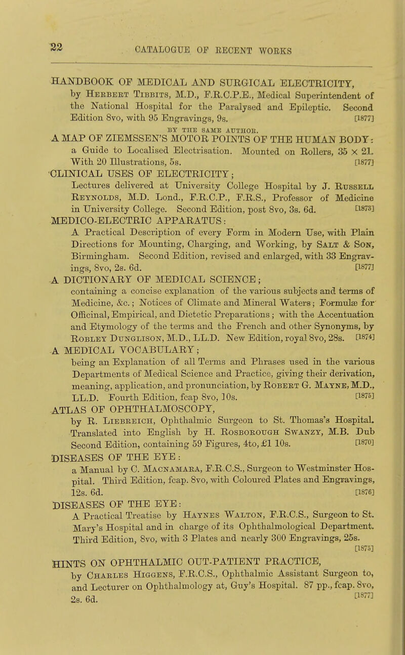 HANDBOOK OF MEDICAL AND SURGICAL ELUCTRICITY, by Herbert Tibbits, M.D., F.R.C.P.E., Medical Superintendent of the National Hospital for the Paralysed and Epileptic. Second Edition 8vo, with 95 Engravings, 9s. [1877] BY THE SAME AUTHOR. A MAP OF ZIEMSSEN'S MOTOR POINTS OF THE HUMAN BODY: a Guide to Localised Electrisation. Mounted on Rollers, 35 X 2L With 20 Illustrations, 5s. [1877] CLINICAL USES OF ELECTRICITY; Lectures delivered at University College Hospital by J. Russell Reynolds, M.D. Lond., F.R.C.P., F.R.S., Professor of Medicine in University College. Second Edition, post 8vo, 3s. 6d. LisiS} MEDICO-ELECTRIC APPARATUS: A Practical Description of every Form in Modem Use, with Plain Directions for Mounting, Charging, and Working, by Salt & Son, Birmingham. Second Edition, revised and enlarged, with 33 Engrav- ings, 8vo, 2s. 6d. [1877J -A DICTIONARY OF MEDICAL SCIENCE; containing a concise explanation of the various subjects and terms of Medicine, &c.; Notices of Climate and Mineral Waters; Formulae for Officinal, Empirical, and Dietetic Preparations; with the Accentuation and Etymology of the terms and the French and other Synonyms, by ROBLEY DiTNGLisoN, M.D., LL.D. New Edition, royal Svo, 28s. O-m'] -A MEDICAL VOCABULARY ; being an Explanation of all Terms and Phrases used in the various Departments of Medical Science and Practice, giving their derivation, meaning, application, and pronunciation, by Robert G. Matne, M.D., LL.D. Fourth Edition, fcap 8vo, ]0s. [1875] ATLAS OF OPHTHALMOSCOPY, by R. LiEBREicH, Ophthalmic Surgeon to St. Thomas's Hospital. Translated into English by H. Rosborough Swanzy, M.B. Dub Second Edition, containing 59 Figures, 4to, £1 10s. 0-870] DISEASES OF THE EYE : a Manual by C. Macnamara, F.R.C.S., Surgeon to Westminster Hos- pital. Third Edition, fcap. Svo, with Coloured Plates and Engi;avings, 12s. 6d. a876] DISEASES OF THE EYE: A Practical Treatise by Haynes Walton, F.R.C.S., Surgeon to St. Mary's Hospital and in charge of its Ophthalmological Department. Third Edition, 8vo, with 3 Plates and nearly 300 Engravings, 25s. [1875] HINTS ON OPHTHALMIC OUT-PATIENT PRACTICE, by Charles Higgens, F.R.C.S., Ophthalmic Assistant Sui-geon to, and Lecturer on Ophthalmology at, Guy's Hospital. 87 pp., fcap. Svo, 2s. 6d.