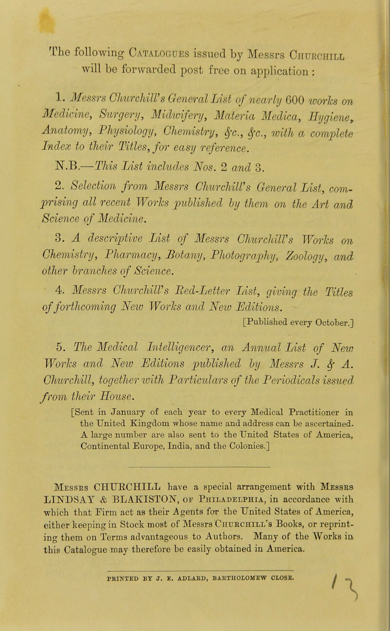 'Che following Catalogues issued by Messrs Churchill will be forwarded post free on application: 1. Messrs GhiiTcUlVs General List of nearly 600 loorhs on Medicine, Surgery, Midwifery, Materia Medica, Hygiene, Anatomy, Physiology, Chemistry, S,x., ^c, with a complete Index to their Titles, for easy reference. N.B.—This List includes Nos. 2 and 3. 2. Selection from Messrs Churchill's General List, com- prising all recent Wo7'Jcs published by them on the Art and Science of Medicine. 3. A descriptive List of Messrs ChurchilVs Works on Chemistry, Pharmacy, Botany, Photography, Zoology, and other branches of Science. 4. Messrs ChurchilVs Bed-Letter List, giving the Titles of forthcoming New Works and Neio Uditions. [Published every October.] 5. TJie Medical Intelligencer, an Annual List of New Works and Neio Editions published by Messrs J. ^ A. Churchill, together luith Particulars of the Periodicals issued from their House. [Sent in January o£ eacli year to every Medical Practitioner in tlae United Kingdom wbose name and address can be ascertained. A large number are also sent to the United States of America, Continental Europe, India, and the Colonies.] Messes CHUECHILL have a special arrangement with Messes LINDSAY & BLAKISTON, or Philadelphia, in accordance with which that Firm act as their Agents for the United States of America, either keeping in Stock most of Messrs Chuechill's Books, or reprint- ing them on Terms advantageous to Authors. Many of the TVorks in this Catalogue may therefore be easily obtained in America. PRINTED BT J. E. ADLABD, BAETHOLOMBW OLOSB.