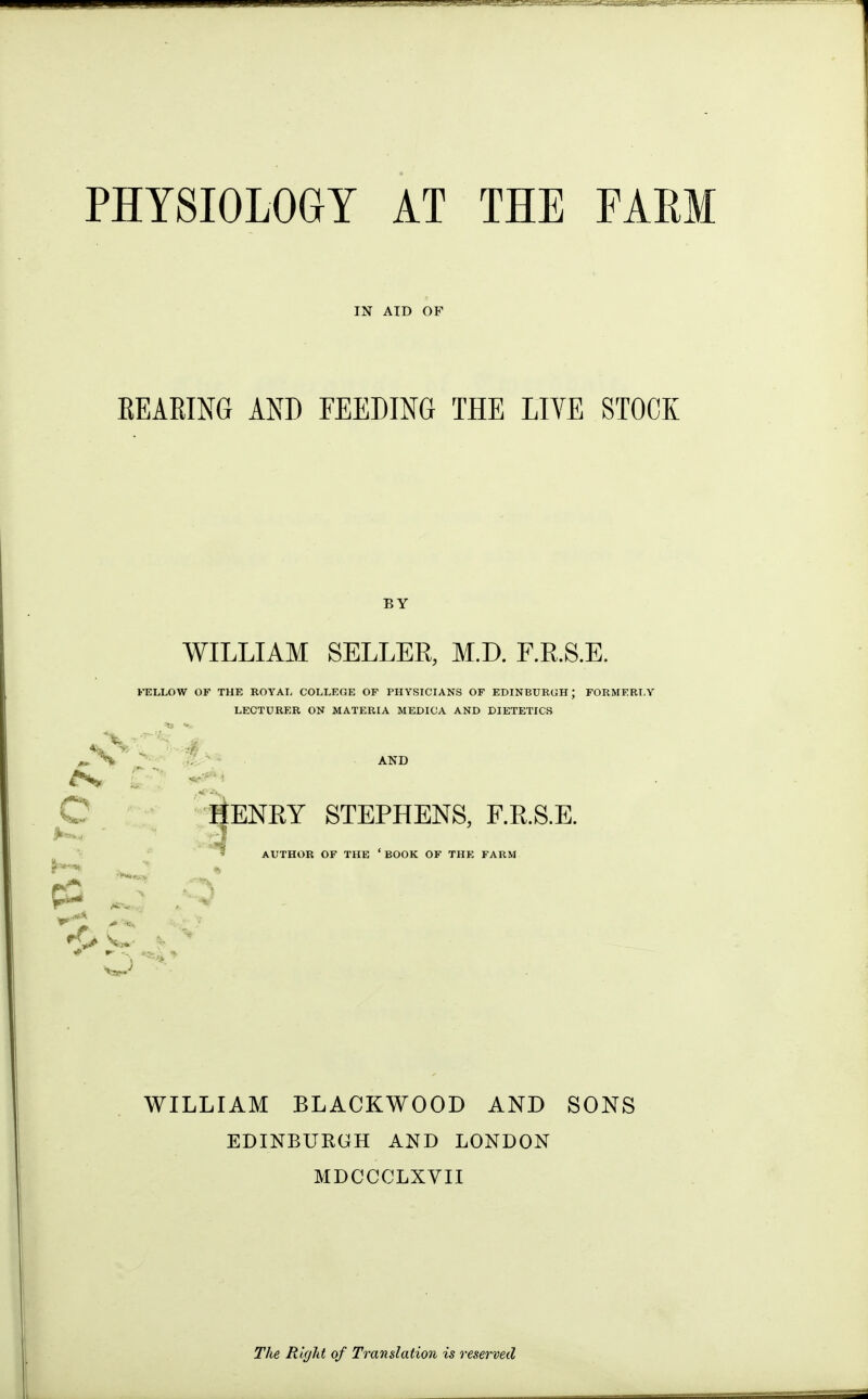 PHYSIOLOGY AT THE FAEM IN AID OF BEARING AND FEEDING THE LIVE STOCK BY WILLIAM SELLER, M.D. F.R.S.E. J'ELLOW OF THE ROYAL COLLEGE OF PHYSICIANS OF EDINBURGH; FORMERLY LECTURER ON MATERIA MEDICA AND DIETETICS * «^ ^ % ..j^ - - AKD ^ C' ENRY STEPHENS, F.R.S.E. AUTHOR OF THE 'BOOK OF THE FARM WILLIAM BLACKWOOD AND SONS EDINBURGH AND LONDON MDCCCLXVII I The Right of Translation is reserved