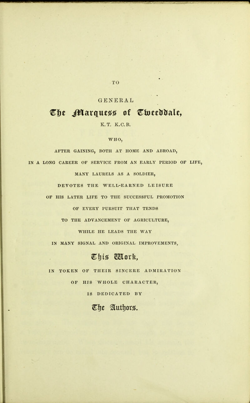 TO GENERAL C6e iWarquejg^ of CtoeeUJJaU, K.T. K.C.B. WHO, AFTER GAINING, BOTH AT HOME AND ABROAD, IN A LONG CAREER OF SERVICE FROM AN EARLY PERIOD OF LIFE, MANY LAURELS AS A SOLDIER, DEVOTES THE WELL-EARNED LEISURE OF HIS LATER LIFE TO THE SUCCESSFUL PROMOTION OF EVERY PURSUIT THAT TENDS TO THE ADVANCEMENT OF AGRICULTURE, WHILE HE LEADS THE WAY IN MANY SIGNAL AND ORIGINAL IMPROVEMENTS, IN TOKEN OF THEIR SINCERE ADMIRATION OF HIS WHOLE CHARACTER, IS DEDICATED BY J