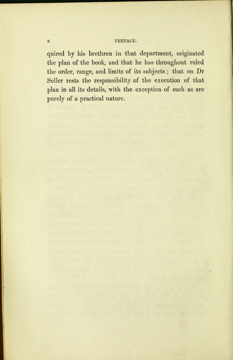 quired bj his brethren in that department, originated the plan of the book, and that he has throughout ruled the order, range, and limits of its subjects ; that on Dr Seller rests the responsibility of the execution of that plan in all its details, with the exception of such as are purely of a practical nature.