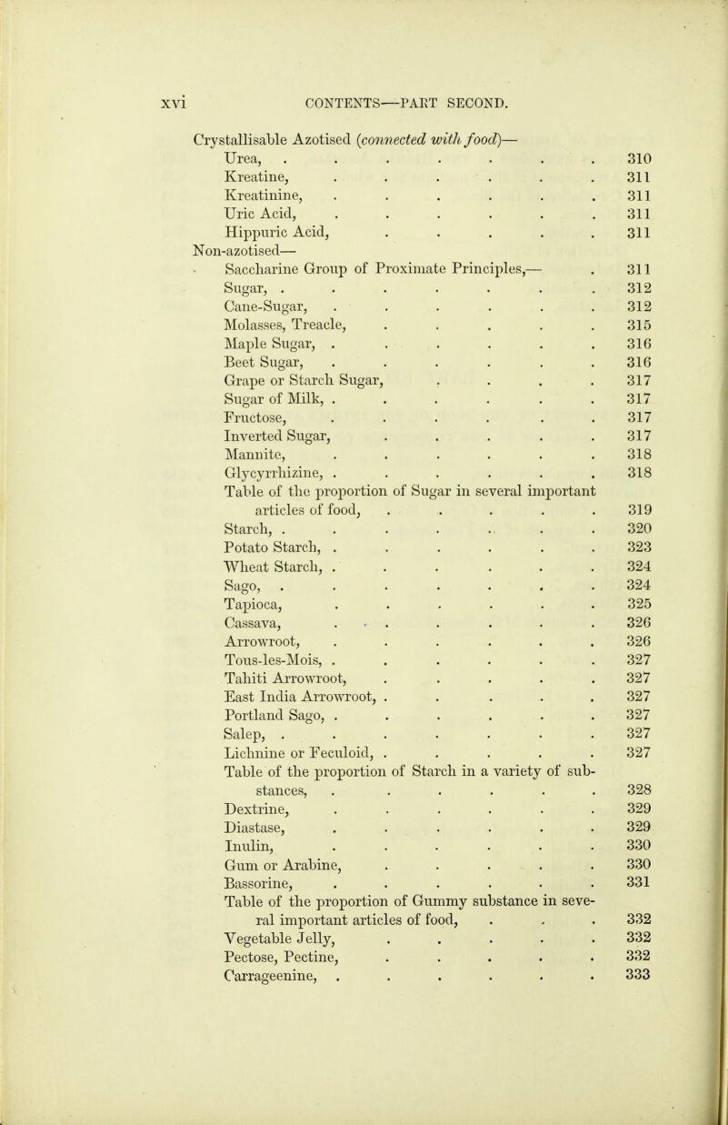 Crystallisable Azotised {connected with food)— Urea, . . . . . . . 310 Kreatine, . . . . . .311 Kreatinine, . . . . . .311 Uric Acid, . . . . . .311 Hippuric Acid, . . . . .311 Non-azotised— Saccharine Group of Proximate Principles,— . 311 Sugar, ....... 312 Cane-Sugar, . . . . . .312 Molasses, Treacle, . . . . .315 Maple Sugar, . . . . . .316 Beet Sugar, ...... 316 Grape or Starch Sugar, . . . .317 Sugar of Milk, . . . . . .317 Fructose, . . . . . .317 Inverted Sugar, . . . . .317 Mannite, ...... 318 Glycyrrhizine, ...... 318 Table of the proportion of Sugar in several important articles of food, . . . . .319 Starch, . . . . .. . .320 Potato Starch, ...... 323 Wheat Starch, . . . . . .324 Sago, ....... 324 Tapioca, ...... 325 Cassava, . • . . . . . 326 Arrowroot, ...... 326 Tous-les-Mois, ...... 327 Tahiti Arrowroot, . . . . .327 East India Arrowroot, ..... 327 Portland Sago, . . . . . . 327 Salep, . . . . . . .327 Lichnine or Feculoid, ..... 327 Table of the proportion of Starch in a variety of sub- stances, . ..... 328 Dextrine, ...... 329 Diastase, ...... 329 Inulin, . . . . . . 330 Gum or Arabine, ..... 330 Bassorine, . . . . . .331 Table of the proportion of Gummy substance in seve- ral important articles of food, . . . 332 Vegetable Jelly, 332 Pectose, Pectine, ..... 332 Carrageenine, ...... 333