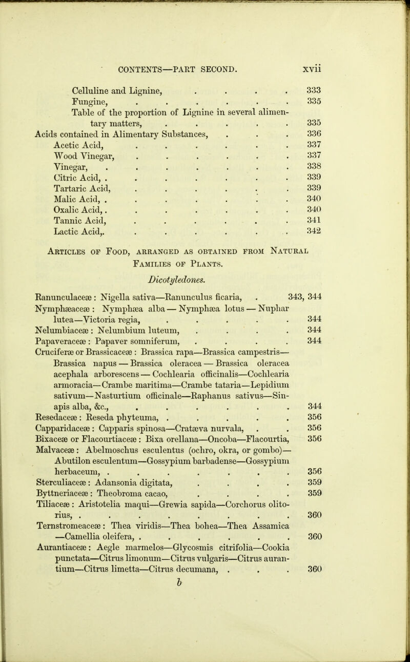 Celluline and Lignine, Fungine, Table of the proportion of Lignine in tary matters, Acids contained in Alimentary Substances, Acetic Acid, Wood Vinegar, Vinegar, Citric Acid, . Tartaric Acid, Malic Acid, . Oxalic Acid,. Tannic Acid, Lactic Acid,. several alimen 333 335 335 336 337 337 338 339 339 340 340 341 342 Articles of Food, arranged as obtained from Natural Families of Plants. Dicotyledones. Kanunculacese : Nigella sativa—Kanunculns ficaria, . 343, 344 Nymphaeacese : Nymphsea alba — Nympheea lotus — Nupliar lutea—Victoria regia, .... 344 Nelumbiaceee: Nelmnbium luteum, .... 344 Papaveraceee: Papaver somniferum, .... 344 Cruciferse or Brassicacese : Brassica rapa—Brassica campestris— Brassica napus — Brassica oleracea — Brassica oleracea acephala arborescens — Cochlearia officinalis—Coclilearia armoracia—Crambe maritima—Crambe tataria—Lepidium sativum—Nasturtium officinale—Raphanus sativus—Sin- apis alba, &c,, ...... 344 Resedacese : Reseda phyteuma, ..... 356 Capparidaceae : Capparis spinosa—Cratseva nurvala, . . 356 Bixacese or Flacourtiaceae : Bixa orellana—Oncoba—^Flacourtia, 356 Malvaceae : Abelmoschus esculentus (ochro, okra, or gombo)— Abutilon esculentum—Gossypium barbadense—Gossypiuni herbaceum, ....... 356 Sterculiaceae: Adansonia digitata, .... 359 Byttneriaceae: Theobroma cacao, .... 359 Tiliaceae : Aristotelia maqui—Grewia sapida—Corchorus olito- rius, ........ 360 Ternstromeaceae : Thea viridis—Thea bohea—Thea Assamica —Camellia oleifera, ...... 360 Aurantiaceae : Aegle marmelos—Glycosmis citrifolia—Cookia punctata—Citrus limonum—Citrus vulgaris—Citrus auran- tium—Citrus limetta—Citrus decumana, . . . 360 h