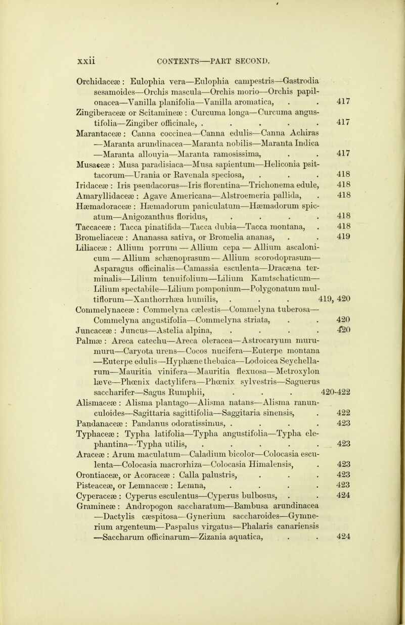 Orchiclacea?: Eulophia vera—Eulophia campestris—Gastrodia sesamoides—Orchis mascula—Orchis morio—Orchis papil- onacea—Vanilla planifolia—Vanilla aromatica, . . 417 ZingiberaceEe or Scitaminece : Curcuma longa—Curcuma angus- tifolia—Zingiber officinale, . . . . .417 Marantaceae : Canna coccinea—Canna edulis—Canna Achiras •—Maranta arundinacea—Maranta nobilis—Maranta Indica —Maranta allouyia—Maranta ramosissima, . . 417 Musaeese : Musa paradisiaca—Musa sapientum—Heliconia psit- tacorum—Urania or Ravenala speciosa, . . . 418 Iridacese : Iris pseudacorus—Iris fiorentina—Trichonema edule, 418 Amaryllidacese : Agave Americana—Alstroemeria pallida, . 418 HiemadoracejB : Hoemadorum paniculatum—Hsemadorum spic- atum—Anigozanthus floridus, . . . .418 Taccaceao : Tacca pinatifida—Tacca dubia—Tacca montana, . 418 Bromeliaceee : Ananassa sativa, or Bromelia ananas, . . 419 Liliacese : Allium porrum — Allium cepa — Allium ascaloni- cum — Allium schsenoprasum—Allium score doprasum— Asparagus officinalis—Camassia esculenta—Dracaena ter- minalis—Lilium tenuifolium—Lilium Kamtschaticum— ■ Lilium spectabile—Lilium pomponium—Polygonatum mul- tiflorum—Xanthorrhoea humilis, . . . 419, 420 Commelynacege : Commelyna cselestis—Commelyna tuberosa— Commelyna angtistifolia—Commelyna striata, . . 420 Juncacese : Juncus—Astelia alpina, .... 4S0 Palmse : Areca catechu—Areca oleracea—Astrocaryum muru- muru—Caryota urens—Cocos nucifera—Euterpe montana —Euterpe edulis—Hyphaenetliebaica—Lodoicea Seychella- rum—Mauritia vinifera—Mauritia flexuosa—Metroxylon Iseve—Phoenix dactylifera—Phoenix sylvestris—Saguerus saccharifer—Sagus Rumphii, . . . 420-422 Alismacese : Alisma plantago—Alisnia natans—Alisraa ranun- culoides—Sagittaria sagittifolia—Saggitaria sinensis, . 422 Pandanacese : Pandanus odoratissimus, .... 423 Typhaceae : Typha latifolia—Typha angustifolia—Typha ele- phantina—Typha utilis, . . . . . 423 Aracese : Arum maculatum^—Caladium bicolor—Colocasia escu- lenta—Colocasia macrorhiza—Colocasia Himalensis, . 423 Orontiaceae, or Acoraceae : Calla palustris, . . . 423 Pisteacese, or Lemnaceae: Lemna, .... 423 Cyperaceae : Cyperus esculentus—Cyperus bulbosus, . . 424 Gramineae : Andropogon saccharatum—Bambusa arundinacea —Dactylis caespitosa—Gynerium saccharoides—Gynme- rium argenteuni—Paspalus virgatus—Phalaris canariensis —Saccharum officinarum—Zizania aquatica, . . 424