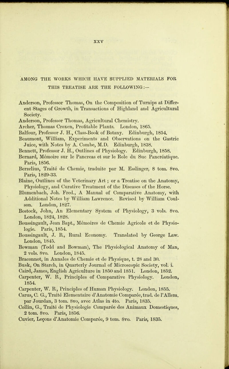 AMONG THE WORKS WHICH HAVE SUPPLIED MATERIALS FOR THIS TREATISE ARE THE FOLLOWING:— Anderson, Professor Thomas, On the Composition of Turnips at Differ- ent Stages of Growth, in Transactions of Highland and Agricultural Society. Anderson, Professor Thomas, Agricultural Chemistry. Archer, Thomas Croxen, Profitable Plants. London, 1865. Balfour, Professor J. H,, Class-Book of Botany. Edinburgh, 1854. Beaumont, William, Experiments and Observations on the Gastric Juice, with Notes by A. Combe, M.D. Edinburgh, 1838. Bennett, Professor J. H., Outlines of Physiology. Edinburgh, 1858. Bernard, Memoire sur le Pancreas et sur le Role du Sue Pancreatique. Paris, 1856. Berzelius, Traite de Chemie, traduite par M. Esslinger, 8 tom. 8vo. Paris, 1829-33. Blaine, Outlines of the Veterinary Art; or a Treatise on the Anatomy, Physiology, and Curative Treatment of the Diseases of the Horse. Blumenbach, Joh. Fred., A Manual of Comparative Anatomy, with Additional Notes by William Lawrence. Revised by William Coul- son. London, 1827. Bostock, John, An Elementary System of Physiology, 3 vols. 8vo. London, 1824, 1828. Boussingault, Jean Bapt., Memoires de Chemie Agricole et de Physio- logie. Paris, 1854. Boussingault, J. B,, Rural Economy. Translated by George Law. London, 1845. Bowman (Todd and Bowman), The Physiological Anatomy of Man, 2 vols. 8vo. London, 1845. Braconnot, in Annales de Chemie et de Physique, t. 28 and 30. Busk, On Starch, in Quarterly Journal of Microscopic Society, vol. i. Caird, James, English Agriculture in 1850 and 1851. London, 1852. Carpenter, W. B., Principles of Comparative Physiology. London, 1854. Carpenter, W. B., Principles of Human Physiology. London, 1855. Carus, C. G., Traite Elementaire d'Anatomie Comparee, trad, de TAUem. par Jourdan, 3 tom. 8vo, avec Atlas in 4to. Paris, 1835. Collin, G., Traite de Physiologie Comparee des Animaux Domestiques, 2 tom. 8vo. Paris, 1856. Cuvier, Lemons d'Anatomie Comparee, 9 tom. 8vo. Paris, 1835.