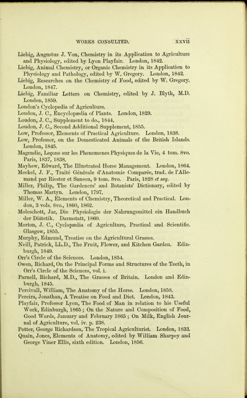 Liebig, Augustus J. Von, Chemistry in its Application to Agriculture and Physiology, edited by Lyon Playfair. London, 1842. Liebig, Animal Chemistry, or Organic Chemistry in its Application to Physiology and Pathology, edited by W. Gregory. London, 1842. Liebig, Kesearches on the Chemistry of Food, edited by W. Gregory, London, 1847. Liebig, Familiar Letters on Chemistry, edited by J. Blyth, M.D, London, 1859. Loudon's Cyclopedia of Agriculture. Loudon, J. C, Encyclopaedia of Plants. London, 1829. Loudon, J. C, Supplement to do., 1844. Loudon, J. C, Second Additional Supplement, 1855. Low, Professor, Elements of Practical Agriculture. London, 1838. Low, Professor, on the Domesticated Animals of the British Islands. London, 1845. Magendie, Lemons sur les Phenomenes Physiques de la Vie, 4 torn. Svo. Paris, 1837, 1838. Mayhew, Edward, The Illustrated Horse Management. London, 1864. Meckel, J. F., Traite Generale d'Anatomie Comparee, trad, de I'AUe- mand par Riester et Sanson, 9 torn. 8vo. Paris, 1828 et seq. Miller, Philip, The Gardeners' and Botanists' Dictionary, edited by Thomas Martyn. London, 1797. Miller, W. A., Elements of Chemistry, Theoretical and Practical. Lon- don, 3 vols. 8vo., 1860, 1862. Moleschott, Jac, Die Physiologic der Nahrungsmittel ein Handbuch der Diatetik. Darmstatt, 1860. Morton, J. C, Cyclopaedia of Agriculture, Practical and Scientific. Glasgow, 1855. Murphy, Edmund, Treatise on the Agricultural Grasses. Neill, Patrick, LL.D., The Fruit, Flower, and Kitchen Garden. Edin- burgh, 1849. Orr's Circle of the Sciences. London, 1854. Owen, Richard, On the Principal Forms and Structures of the Teeth, in Orr's Circle of the Sciences, vol. i. Parnell, Richard, M.D., The Grasses of Britain. London and Edin- burgh, 1845. Percivall, William, The Anatomy of the Horse. London, 1858. Pereira, Jonathan, A Treatise on Food and Diet. London, 1843. Playfair, Professor Lyon, The Food of Man in relation to his Useful Work, Edinburgh, 1865 ; On the Nature and Composition of Food, Good Words, January and February 1865 ; On Milk, English Jour- nal of Agriculture, vol. iv. p. 238. Potter, George Richardson, The Tropical Agriculturist. London, 1833. Quain, Jones, Elements of Anatomy, edited by William Sharpey and George Viner Ellis, sixth edition. London, 1856.