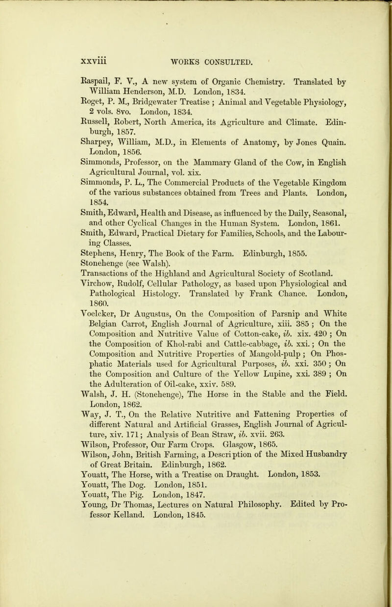 Kaspail, F. V., A new system of Organic Chemistry. Translated by William Henderson, M.D. London, 1834. Roget, P. M., Bridgewater Treatise ; Animal and Vegetable Physiology, 2 vols. 8vo. London, 1834. Russell, Robert, North America, its Agriculture and Climate. Edin- burgh, 1857. Sharpey, William, M.D., in Elements of Anatomy, by Jones Quain. London, 1856. Simmonds, Professor, on the Mammary Gland of the Cow, in English Agricultural Journal, vol. xix. Simmonds, P. L., The Commercial Products of the Vegetable Kingdom of the various substances obtained from Trees and Plants. London, 1854. Smith, Edward, Health and Disease, as influenced by the Daily, Seasonal, and other Cyclical Changes in the Human System. London, 1861. Smith, Edward, Practical Dietary for Families, Schools, and the Labour- ing Classes. Stephens, Henry, The Book of the Farm. Edinburgh, 1855. Stonehenge (see Walsh). Transactions of the Highland and Agricultural Society of Scotland. Virchow, Rudolf, Cellular Pathology, as based upon Physiological and Pathological Histology. Translated by Frank Chance. London, 1860. Voelcker, Dr Augustus, On the Composition of Parsnip and White Belgian Carrot, English Journal of Agriculture, xiii. 385 ; On the Composition and Nutritive Value of Cotton-cake, ih. xix. 420 ; On the Composition of Khol-rabi and Cattle-cabbage, ih. xxi.; On the Composition and Nutritive Properties of Mangold-pulp ; On Phos- phatic Materials used for Agricultural Purposes, ih. xxi. 350 ; On the Composition and Culture of the Yellow Lupine, xxi. 389 ; On the Adulteration of Oil-cake, xxi v. 589. Walsh, J. H. (Stonehenge), The Horse in the Stable and the Field. London, 1862. Way, J. T., On the Relative Nutritive and Fattening Properties of different Natural and Artificial Grasses, English Journal of Agricul- ture, xiv. 171; Analysis of Bean Straw, ih. xvii. 263. Wilson, Professor, Our Farm Crops. Glasgow, 1865. Wilson, John, British Farming, a Description of the Mixed Husbandry of Great Britain. Edinburgh, 1862. Youatt, The Horse, with a Treatise on Draught. London, 1853. Youatt, The Dog. London, 1851. Youatt, The Pig. London, 1847. Young, Dr Thomas, Lectures on Natural Philosophy. Edited by Pro- fessor Kelland. London, 1845.