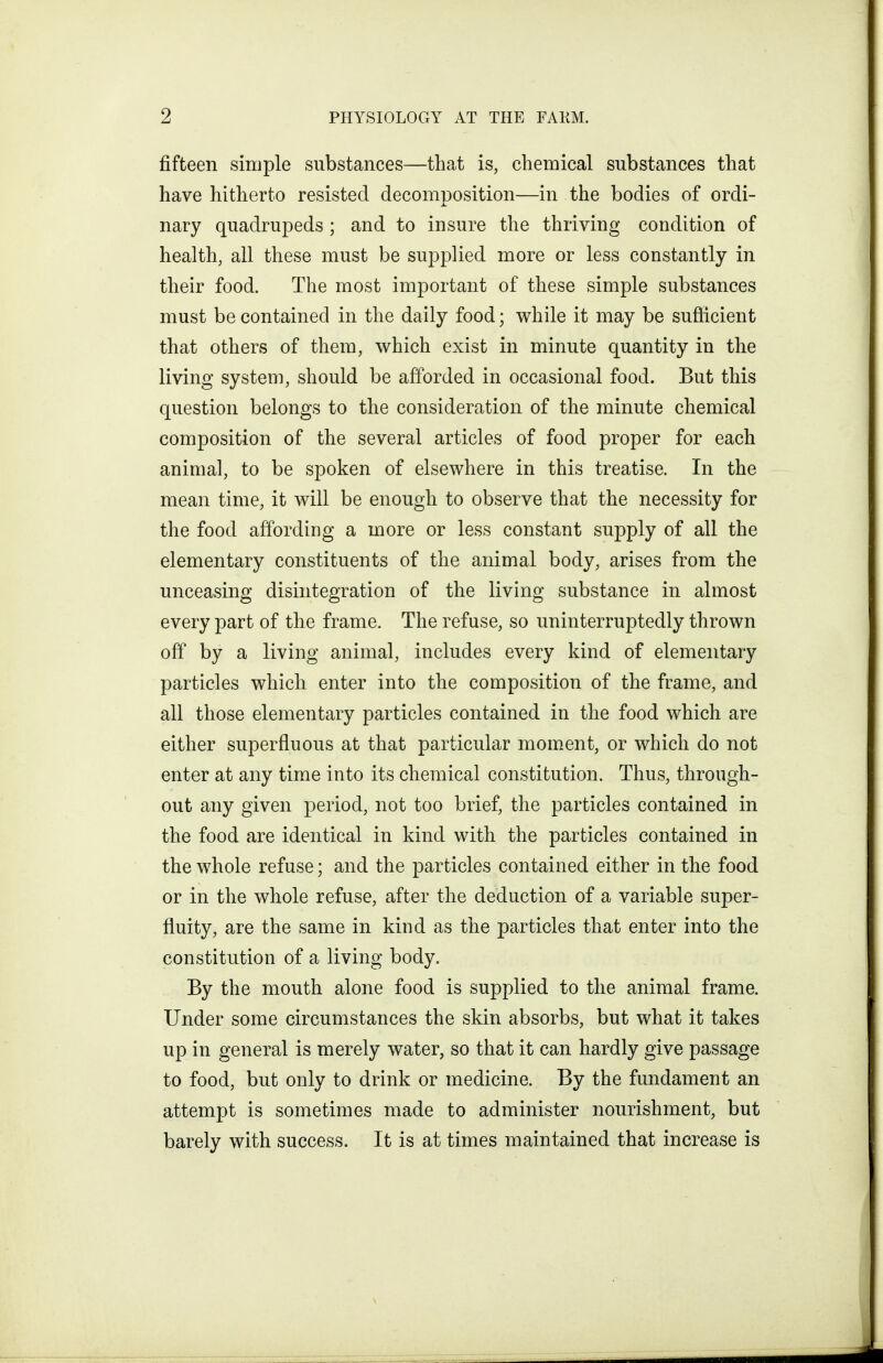 fifteen simple substances—that is, chemical substances that have hitherto resisted decomposition—in the bodies of ordi- nary quadrupeds ; and to insure the thriving condition of health, all these must be supplied more or less constantly in their food. The most important of these simple substances must be contained in the daily food; while it may be sufficient that others of them, which exist in minute quantity in the living system, should be afforded in occasional food. But this question belongs to the consideration of the minute chemical composition of the several articles of food proper for each animal, to be spoken of elsewhere in this treatise. In the mean time, it will be enough to observe that the necessity for the food affording a more or less constant supply of all the elementary constituents of the animal body, arises from the unceasing disintegration of the living substance in almost every part of the frame. The refuse, so uninterruptedly thrown off by a living animal, includes every kind of elementary particles which enter into the composition of the frame, and all those elementary particles contained in the food which are either superfluous at that particular moment, or which do not enter at any time into its chemical constitution. Thus, through- out any given period, not too brief, the particles contained in the food are identical in kind with the particles contained in the whole refuse; and the particles contained either in the food or in the whole refuse, after the deduction of a variable super- fluity, are the same in kind as the particles that enter into the constitution of a living body. By the mouth alone food is supplied to the animal frame. Under some circumstances the skin absorbs, but what it takes up in general is merely water, so that it can hardly give passage to food, but only to drink or medicine. By the fundament an attempt is sometimes made to administer nourishment, but barely with success. It is at times maintained that increase is