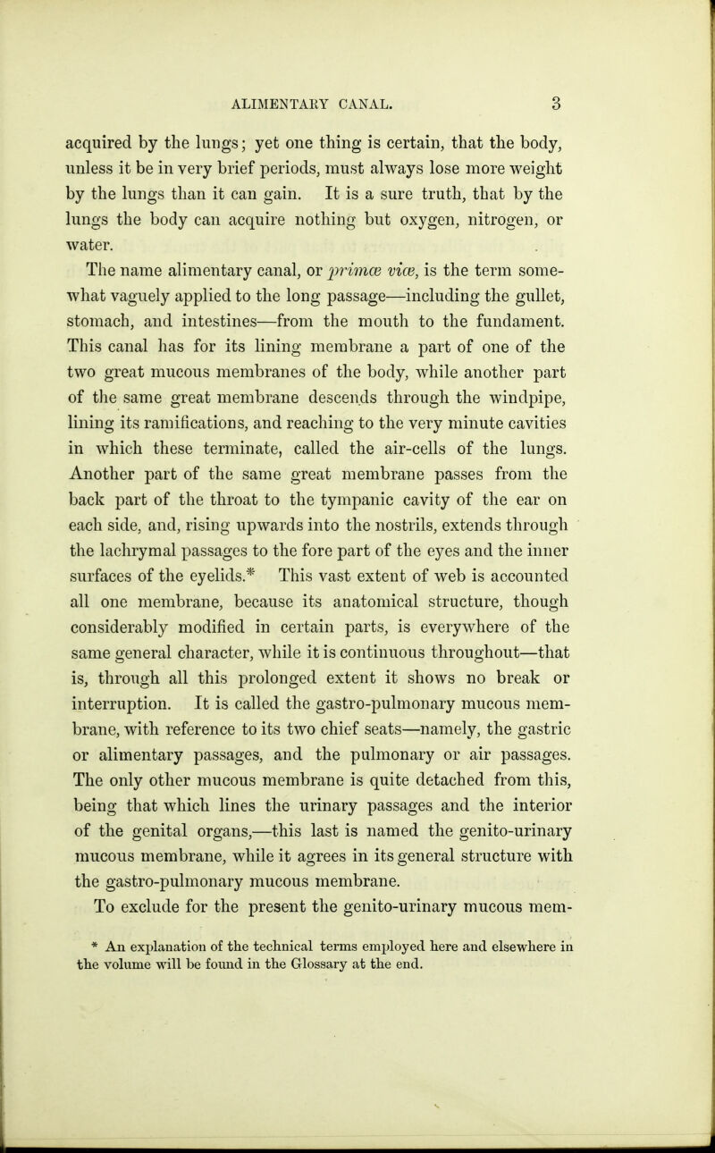 acquired by the lungs; yet one thing is certain, that the body, unless it be in very brief periods, must always lose more weight by the lungs than it can gain. It is a sure truth, that by the lungs the body can acquire nothing but oxygen, nitrogen, or water. The name alimentary canal, or primce vice, is the term some- what vaguely applied to the long passage—including the gullet, stomach, and intestines—from the mouth to the fundament. This canal has for its lining membrane a part of one of the two great mucous membranes of the body, while another part of the same great membrane descends through the windpipe, lining its ramifications, and reaching to the very minute cavities in which these terminate, called the air-cells of the lungs. Another part of the same great membrane passes from the back part of the throat to the tympanic cavity of the ear on each side, and, rising upwards into the nostrils, extends through the lachrymal passages to the fore part of the eyes and the inner surfaces of the eyelids.* This vast extent of web is accounted all one membrane, because its anatomical structure, though considerably modified in certain parts, is everywhere of the same general character, while it is continuous throughout—that is, through all this prolonged extent it shows no break or interruption. It is called the gastro-pulmonary mucous mem- brane, with reference to its two chief seats—namely, the gastric or alimentary passages, and the pulmonary or air passages. The only other mucous membrane is quite detached from this, being that which lines the urinary passages and the interior of the genital organs,—this last is named the genito-urinary raucous membrane, while it agrees in its general structure with the gastro-pulmonary mucous membrane. To exclude for the present the genito-urinary mucous mem- * An explanation of the technical terms employed here and elsewhere in the volume will be found in the Glossary at the end.