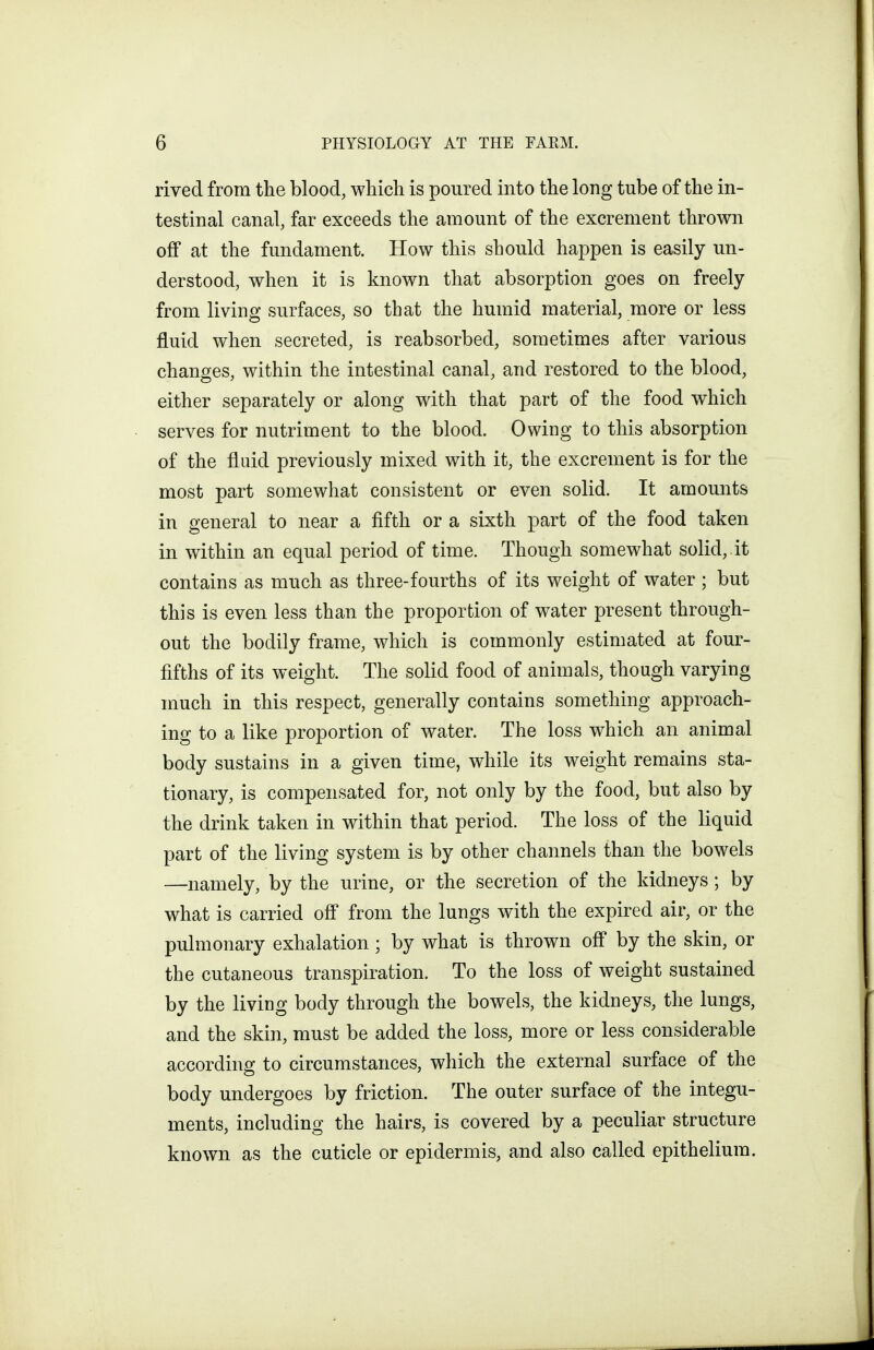 rived from the blood, which is poured into the long tube of the in- testinal canal, far exceeds the amount of the excrement thrown off at the fundament. How this should happen is easily un- derstood, when it is known that absorption goes on freely from living surfaces, so that the humid material, more or less fluid when secreted, is reabsorbed, sometimes after various changes, within the intestinal canal, and restored to the blood, either separately or along with that part of the food which serves for nutriment to the blood. Owing to this absorption of the fluid previously mixed with it, the excrement is for the most part somewhat consistent or even solid. It amounts in general to near a fifth or a sixth part of the food taken in within an equal period of time. Though somewhat solid, it contains as much as three-fourths of its weight of water ; but this is even less than the proportion of water present through- out the bodily frame, which is commonly estimated at four- fifths of its weight. The solid food of animals, though varying much in this respect, generally contains something approach- ing to a like proportion of water. The loss which an animal body sustains in a given time, while its weight remains sta- tionary, is compensated for, not only by the food, but also by the drink taken in within that period. The loss of the liquid part of the living system is by other channels than the bowels —namely, by the urine, or the secretion of the kidneys; by what is carried ofi* from the lungs with the expired air, or the pulmonary exhalation ; by what is thrown off by the skin, or the cutaneous transpiration. To the loss of weight sustained by the living body through the bowels, the kidneys, the lungs, and the skin, must be added the loss, more or less considerable according to circumstances, which the external surface of the body undergoes by friction. The outer surface of the integu- ments, including the hairs, is covered by a peculiar structure known as the cuticle or epidermis, and also called epithelium.