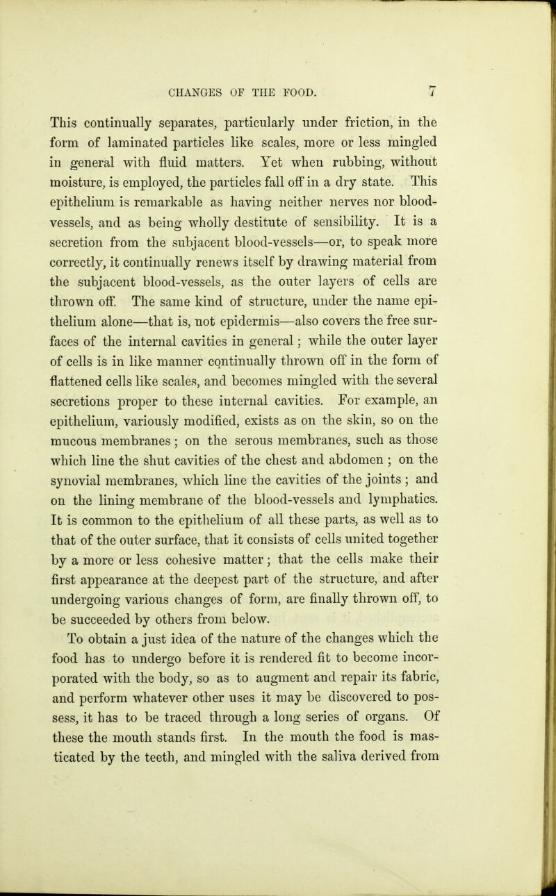 This continually separates, particularly under friction, in the form of laminated particles like scales, more or less mingled in general with fluid matters. Yet when rubbing, without moisture, is employed, the particles fall off in a dry state. This epithelium is remarkable as having neither nerves nor blood- vessels, and as being wholly destitute of sensibility. It is a secretion from the subjacent blood-vessels—or, to speak more correctly, it continually renews itself by drawing material from the subjacent blood-vessels, as the outer layers of cells are thrown off. The same kind of structure, under the name epi- thelium alone—that is, not epidermis—also covers the free sur- faces of the internal cavities in general; while the outer layer of cells is in like manner continually thrown off in the form of flattened cells like scales, and becomes mingled with the several secretions proper to these internal cavities. For example, an epithelium, variously modified, exists as on the skin, so on the mucous membranes; on the serous membranes, such as those which line the shut cavities of the chest and abdomen ; on the synovial membranes, which line the cavities of the joints ; and on the lining membrane of the blood-vessels and lymphatics. It is common to the epitlielium of all these parts, as well as to that of the outer surface, that it consists of cells united together by a more or less cohesive matter; that the cells make their first appearance at the deepest part of the structure, and after undergoing various changes of form, are finally thrown off, to be succeeded by others from below. To obtain a just idea of the nature of the changes which the food has to undergo before it is rendered fit to become incor- porated with the body, so as to augment and repair its fabric, and perform whatever other uses it may be discovered to pos- sess, it has to be traced through a long series of organs. Of these the mouth stands first. In the mouth the food is mas- ticated by the teeth, and mingled with the saliva derived from